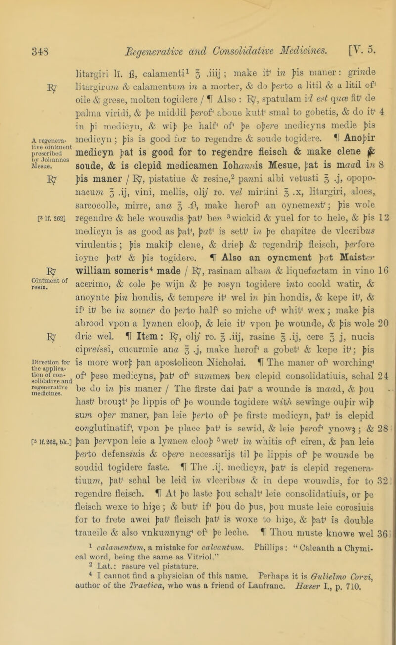 A regenera- tive ointment inescribed liy Joliannes Aiesue, Ointment of resin. 348 Bcyencrative and Consolidativc Medicines. [V. 5, litargiri ll. fs, calamenti^ 3 .iiij ; make if in pis maner: grinde E7 liUirgiru?^ & calamentii??i m a morter, & do \erio a litil & a litil of oile & grese, molten togidere / H Also : spatulam id ed eyice fif de palma viiitli, & po middil perof aboue kutf smal to gobetis, & do if 4 in pi mcdicyn, & wip pe half of pe opere medicyns medle pis medicyn; pis is good for to regendre & sonde togidere. H Anopir medicyn pat is good for to regendre fleisch & make clene ^ sonde, & is clepid medicamen Ioha?i,vis Mesne, pat is maad in 8 pis maner / 1^, pistatiue & resine,^ pa?2ni albi vetnsti 3 .j, opopo- iiacu??z 3 .ij, vini, mellis, oly ro. vel mirtini 5 .x, litargiri, aloes, sarcocolle, mirre, ana 5 .f, make herof an oynemeref; pis wole [3 if. 262] regendre & bele Avou?idis pat* be?i fov to liele, & pis 12 inedicjm is as good as paf, paf is sett* i/i pe ebapitre de vlceribws virulentis ; pis makip clene, & driep & regendrip fleisch, perfore ioyne pat* & pis togidere, H Also an oynement pat Maiste/’ william someris^ made / rasinam alba??i & liquefactam in vino 16 aceriino, & cole pe Avijn & pe rosyn togidere bito coold watir, & anoynte pi?^ hondis, & tempe?’e it* Avel i?? pin liondis, & kepe it*, & if it* be in soiner do perto half so miche of whit* wex; make pis abrood vpon a ly?men cloop, & leie it* vpon pe Avounde, & pis AA’-ole 20 drie Avel. II Item: E7, oliy ro. 3 .iij, rasine 3 .ij, cere 3 j, nucis ciprefssi, cucurmie ana 3 .j, make herof a gobet* & kepe if; pis is more Avorp pan apostolicon Nicholai. ^ The maner of Avorching* of pese medicyns, paf of su?nmew be?i clepid consolidatiuis, schal 24 be do in pis maner / The firste dai paf a Avounde is matfd, & pan hasf brou^f pe lippis of pe Avounde togidere with seAvinge oupir Avip Bu??i ope/’ maner, pan leie pe/’to of pe firste medicyn, paf is clepid conglutinatif, vpon pe place paf is seAvid, & leie pe/’of ynoAv^ ; & 28 [3 if.262,bk.] pan pe/’vpon leie a lymrew cloop ®Avef in Avhitis of eiren, & pan leie pe/’to defenstwis & ope/’e necessarijs til pe lippis of pe Avou/ide be soudid togidere faste. H The .ij. medicyn, paf is clepid regenera- tiuu//?, paf schal be leid in vlcerib«.s & in depe Avou/?dis, for to 32 regendre fleisch. H At pe laste pou schalf leie consolidatiuis, or pe fleisch Avexe to hi3e; & buf if pou do pus, pou muste leie corosiuis for to frete aAvei paf fleisch paf is Avoxe to hi^e, & paf is double traueile & also vnkunnyng* of pe leche. H Thou muste knoAve Avel 36 1 calamentuvi, a mistake for calcantum. Phillips: “ Calcanth a Chymi- cal word, being the same as Vitriol.” 2 Lat.: rasure vel pistature. ^ I cannot find a physician of this name. Perhaps it is Gidielnw Corvi, author of the Tractica, who Avas a friend of Laufranc. Hoeser I., p. 710, Direction for the applica- tion ofeon- solidative and regenerative medicines.