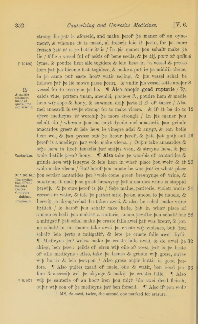 [» If. 266] A caustic ointmeiit niiide of quick-lime aiul iii'senic. Cantarides. [2 If. 266, bk.] The applica- tion of can- tlmrides excites strangury. dubiuiii Treatment. strong^ lie Jiaf is aforseid, and make Jierof jje maner of an oyne- menf, & •svli«?ine if is inaad, al freisch leie if J)(?rto, for )je more freisch jjaf if is jie bettir if is / In ))is maner fiou schalf make |3e lie / ffille a vessel ful of askis of bene seelis, & )je .iij. parf of 4 lyme, & poudre he»i alle togidere & leie he?/i in vessel & p?’esse he7?^ )3af Jjei bicome fasf togidere, & make a puf in fie middil aboue, in fic same puf caste hoof watir sefing*, & fis vessel schal be liolowe fiaf fe lie mowe passe forn^. & vndir fiis vessel sette anofir 8 vessel for to resseyue fe lie. H Also anofir good ruptorie / E/, calcis vine, pa?'tem vnam, arsenici, partem A, poudre hem & medle hem wif) sope & hony, & summen doifi fierto li .f*. of tartre / Also mel anacardi is swifie strong for to make vlcera. & if it be do to 12 opere medicyns if worchifi Jie more strongli / In fis maner fiou schalf do / ■\vhawne fiou ne mi3f fynde mel anacardi, fian grinde anacardos greef & leie liem in vinegre adai & any3f, & fian boile he??i wel, & fan presse ouf fe licour ferof, & paf, faf goif> ouf 16 ferof is a medicyn faf wole make vlcera. / Oufir take anacardos & sefe he7?^ in hoof tenaclis faf smifis vsen, & streyne he?n, & fer ■\vole distille fe^'of hony. H Also take fe wo??7bis of cantarides & grinde he??z wif leueyne & leie he??i in Avhaf place fou wolf & if 20 wole make vlcera / Buf herof fou muste be war faf in whaf place fou settisf cantarides fer ^wole come greef brewnjmge of vrine, & su???tyme if makif so greef brewnyng faf a maunes vrine is stoppid ferwif. Sc fe cure ferof is fis / Sefe malue, paritorie, violef, watir- 24 cressen in watir, & lete fe pa^/era^ sitte feron anoon to fe nauele, & herwif pe akyng schal be taken awei, & also he schal make vrine li3tlich / & herof fou schalf take hede, faf in wliaf jilace of a mannes bodi foil makisf a cauterie, anoon fe?’aftir fou schalf leie 28 a mitigatif faf schal make fe cruste falle awei faf was brenf, & fou ne schalf in no maner take awei fe cruste wif viole^ice, buf fou schalf leie ferto a mitigatif, & lete fe cruste falle awei li3tli. H Medicyns faf wohm make fe cruste falle awei, & do awei fe 32 akiwg, ben fese: 3elkis of eiren wif oile of ro.s'76’, f wf is fe beste of alle medicyns / Also, take fe leeues & grinde wif grese, oufer wif buttir & leie fervpon / Also grese oufir buttir is good fer- fore. U Also pultes maad of mele, oile & watir, ben good fer- 36 fore Sc aceessif Avel fe akynge & makif fe crustis falle. IT Also wif fe cauterie of an hoof iren fou mi3f ^do awei deed fleiscb, oufir wif oon of fe medicyns faf ben forseid. % Also if fou wolf 3 MS. do awei, twice, the second one marked for erasure. L“ If. 267]
