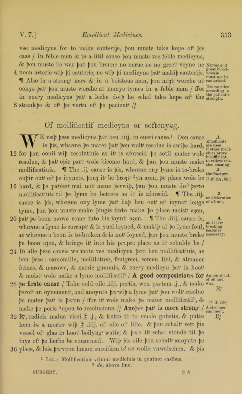 vse metlicyns for to make caiite?ujs, fou muste take kepe of* jjis caas / In feble men & \n a litil cause J)ou muste vse feble medicyns, & J)ou muste be war bat* |)ou brennc no nerue no no greet* veync ne Nerves and 4 noon arterie wiji jji cauterie, ne wi]3 medicyns )?at* makijj cauterijs. vesscu II Also in a strong* maw & in a boistous man, ])ou mi3t* worche at* cauterized, oonys fat* fou muste worche at manye tymes in a feble man / ffor acwrdilfg i* in eue/y medicyns fat* a leclie doif he schal take kepe of* the gtrength.'*^ * 8 strenkfe & of* fe vertu of* fc pacient* // Of mollificatif medicyDS or softeny?zg. WE vsif fese medicyns fat* ben .iiij. in eueri cause.^ Oon cause is fis, whawne fe mater fat* fou wolt* resolue is swife hard, 12 for fan oonli wif resolutiuis as it* is aforseid fe sotil mater wole resolue, & fat* ofir part* wole bicome hard, & fan fou muste make mollificatiuis. IT The ,ij. cause is fis, who7^no ony lyme is to-broke oufir out* of* fe ioynctc, fouj it* be brojt* ^yn a^en, fe place wole be 16 hard, & fe patient mai not* meue fmvif, fan fou muste do^ fe7*to mollificatiuis til fe lyme be bettei-e as it* is aforseid. H The ,iij. cause is fis, who/me ony lyme fat* haf ben out* of* ioynct* lo77ge tyme, fan fou muste make fingis forto make fe place moist* a3en, 20 fat* fe boon mowe come into his ioynt* a3en. II The .iiij. cause is, wha7ine a lyme is corrupt* & is yuel ioyned, & makif al fe lyme foul, as wha77nc a boon is to-broken feis not* ioyned, fa?j fou muste breke fc boon a3en, & bringe it* into his p7-oprc place as it* schulde be / 24 In alle fese causis we mote vse medicyns fat* ben mollificatiuis, as ben fese; camomille, mellilotu77i, fenigreci, semen lini, ^ almaner fatnes, & marowe, & manic gu777mis, Sz ewery medicy/i fat* is hoot* A: moist* wole make a lyme mollificatif* / A good composiciouii for 28 fe firste cause / Take oold oilc .iiij. pai-tis, wex prn-tem .j., Sz make fei’of* an oynement*, and anoynte fci-wif a lyme fat* fou wolt* resolue fe mater fat* is fto’on / llbr it* wole make fe mater mollificatif*, & make fc poris ‘‘open to rcsoluciouij // Anofei’ fat* is more strong* / 32 E7, radicis malua visci 5 .]., & kutte it* to smale gobetis, it puttc hem ill a morto7’ wif 5 .iiij. of* oile of* lilio. Sc fou schalt* sett fis vessel of* glas in hoot* boilyng* watir. Sc fei-c it* schal stonde til fe iuys of* fe herbe be consumed. AVif fis oilc fou schalt* anoynte fe 36 place, & leie feiwpon lanam succidam id cd wolle vnwaischen. it fis ‘ Lat. : Jlollificatiui.s vtimur mcdicinis in quatnor ca.sibu?. 3 do, above line. 2 A .1. Emollient.s are used if other medi- cine-^rove insufneient, to relieve ten- sion ensuing .2. the a^cturc [* If. 267, bit.] .3. or disliiciition of a limb, .4. and if re- breaking becomes necessary. An ointment of oil ami wa.'t. [♦ If. 263] A stronger emollient. SURGEUY.