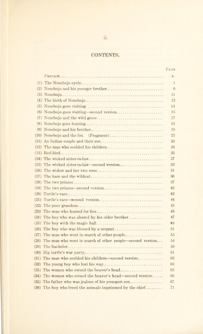 ;n. CONTENTS. Page Preface v. (1) The Nenebojo cycle 1 (2) Nenebojo and his younger brother 9 (3) Nenebojo 11 (4) The birth of Nenebojo 12 (5) Nenebojo goes visiting 14 (6) Nenebojo goes visiting—second version 15 (7) Nenebojo and the wild geese 17 (8) Nenebojo goes hunting 18 (9) Nenebojo and his brother 19 (10) Nenebojo and the fox. (Fragment) 22 (11) An Indian couple and their son 23 (12) The man who scolded his children 24 (13) Red-bird 25 (14) The wicked sister-in-law 27 (15) The wicked sister-in-law—second version 30 (16) The widow and her two sons 31 (17) The hare and the wildcat 36 (18) The two princes 37 (19) The two princes—second version 42 (20) Turtle’s race 43 (21) Turtle’s race—second version 44 (22) The poor grandson 45 (23) The man who hunted for lice 46 (24) The boy who was abused by his older brother 47 (25) The boy with the magic ball 49 (26) The boy who was blessed by a serpent 51 (27) The man who went in search of other people 53 (28) The man who went in search of other people—second version... 54 (29) The bachelor 59 (30) Big turtle’s war party 61 (31) The man who scolded his children—second version 62 (32) The young boy who lost his way 63 (33) The women who owned the beaver’s head 65 (34) The women who owned the beaver’s head—second version 66 (35) The father who was jealous of his youngest son 67 (36) The boy who freed the animals imprisoned by the chief 71