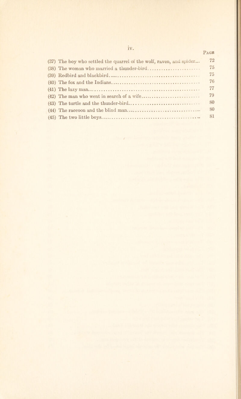 Page (37) The boy who settled the quarrel of the wolf, raven, and spider... 72 (38) The woman who married a thunder-bird. 75 (39) Redbird and blackbird 75 (40) The fox and the Indians 76 (41) The lazy man - 77 (42) The man who went in search of a wife. 79 (43) The turtle and the thunder-bird - - 80 (44) The raccoon and the blind man — 80 (45) The two little boys 81