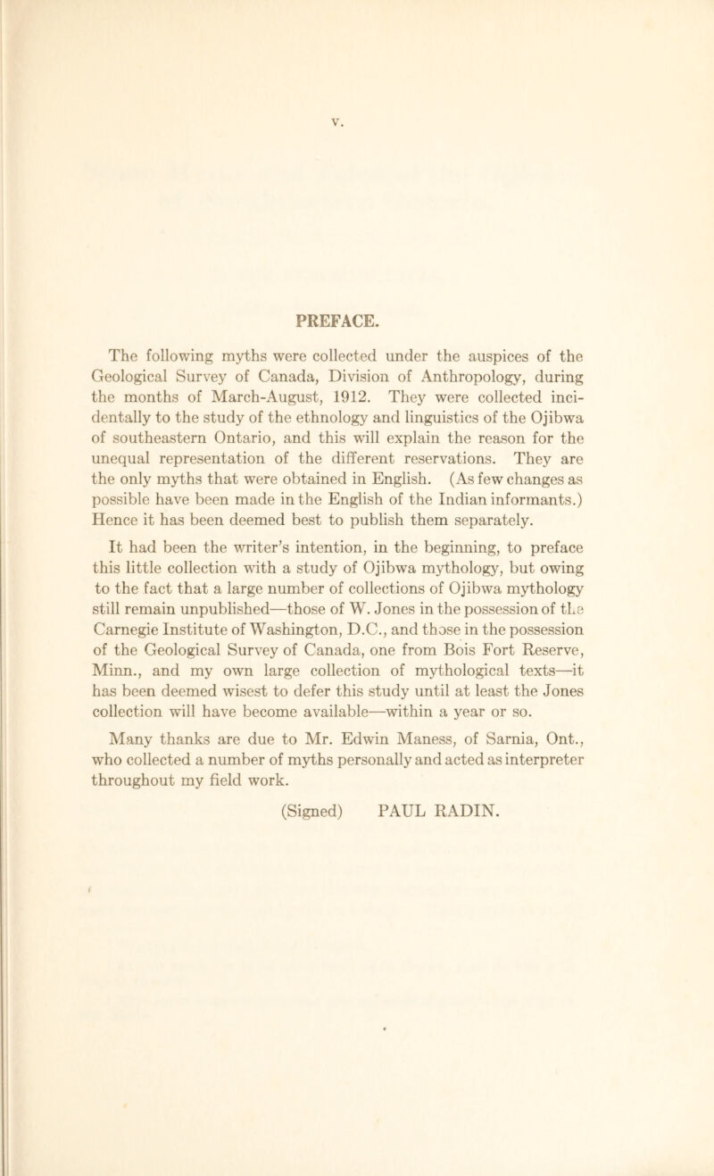 PREFACE. The following myths were collected under the auspices of the Geological Survey of Canada, Division of Anthropology, during the months of March-August, 1912. They were collected inci- dentally to the study of the ethnology and linguistics of the Ojibwa of southeastern Ontario, and this will explain the reason for the unequal representation of the different reservations. They are the only myths that were obtained in English. (As few changes as possible have been made in the English of the Indian informants.) Hence it has been deemed best to publish them separately. It had been the writer’s intention, in the beginning, to preface this little collection with a study of Ojibwa mythology, but owing to the fact that a large number of collections of Ojibwa mythology still remain unpublished—those of W. Jones in the possession of the Carnegie Institute of Washington, D.C., and those in the possession of the Geological Survey of Canada, one from Bois Fort Reserve, Minn., and my own large collection of mythological texts—it has been deemed wisest to defer this study until at least the Jones collection will have become available—within a year or so. Many thanks are due to Mr. Edwin Maness, of Sarnia, Ont., who collected a number of myths personally and acted as interpreter throughout my field work. (Signed) PAUL RADIN. <