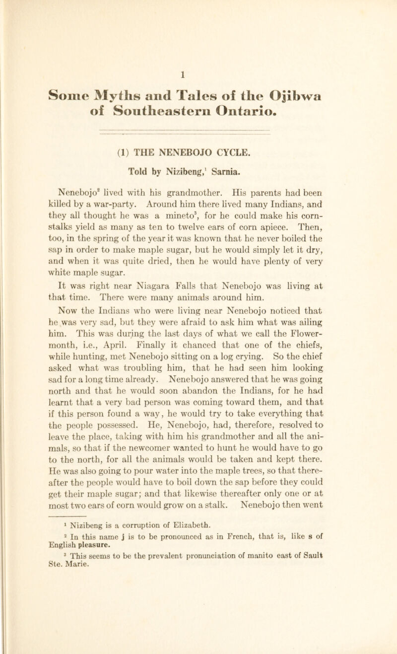 Some Myths and Tales of the Ojibwa of Southeastern Ontario. (1) THE NENEBOJO CYCLE. Told by Nizibeng,’ Sarnia. Nenebojo1 2 lived with his grandmother. His parents had been killed by a war-party. Around him there lived many Indians, and they all thought he was a mineto3, for he could make his corn- stalks yield as many as ten to twelve ears of corn apiece. Then, too, in the spring of the year it was known that he never boiled the sap in order to make maple sugar, but he would simply let it dry, and when it was quite dried, then he would have plenty of very white maple sugar. It was right near Niagara Falls that Nenebojo was living at that time. There were many animals around him. Now the Indians who were living near Nenebojo noticed that he was very sad, but they were afraid to ask him what was ailing him. This was during the last days of what we call the Flower- month, i.e., April. Finally it chanced that one of the chiefs, while hunting, met Nenebojo sitting on a log crying. So the chief asked what was troubling him, that he had seen him looking sad for a long time already. Nenebojo answered that he was going north and that he would soon abandon the Indians, for he had learnt that a very bad person was coming toward them, and that if this person found a way, he would try to take everything that the people possessed. He, Nenebojo, had, therefore, resolved to leave the place, taking with him his grandmother and all the ani- mals, so that if the newcomer wanted to hunt he would have to go to the north, for all the animals would be taken and kept there. He was also going to pour water into the maple trees, so that there- after the people would have to boil down the sap before they could get their maple sugar; and that likewise thereafter only one or at most two ears of corn would grow on a stalk. Nenebojo then went 1 Nizibeng is a corruption of Elizabeth. 2 In this name j is to be pronounced as in French, that is, like s of English pleasure. 3 This seems to be the prevalent pronunciation of manito east of Sault Ste. Marie.