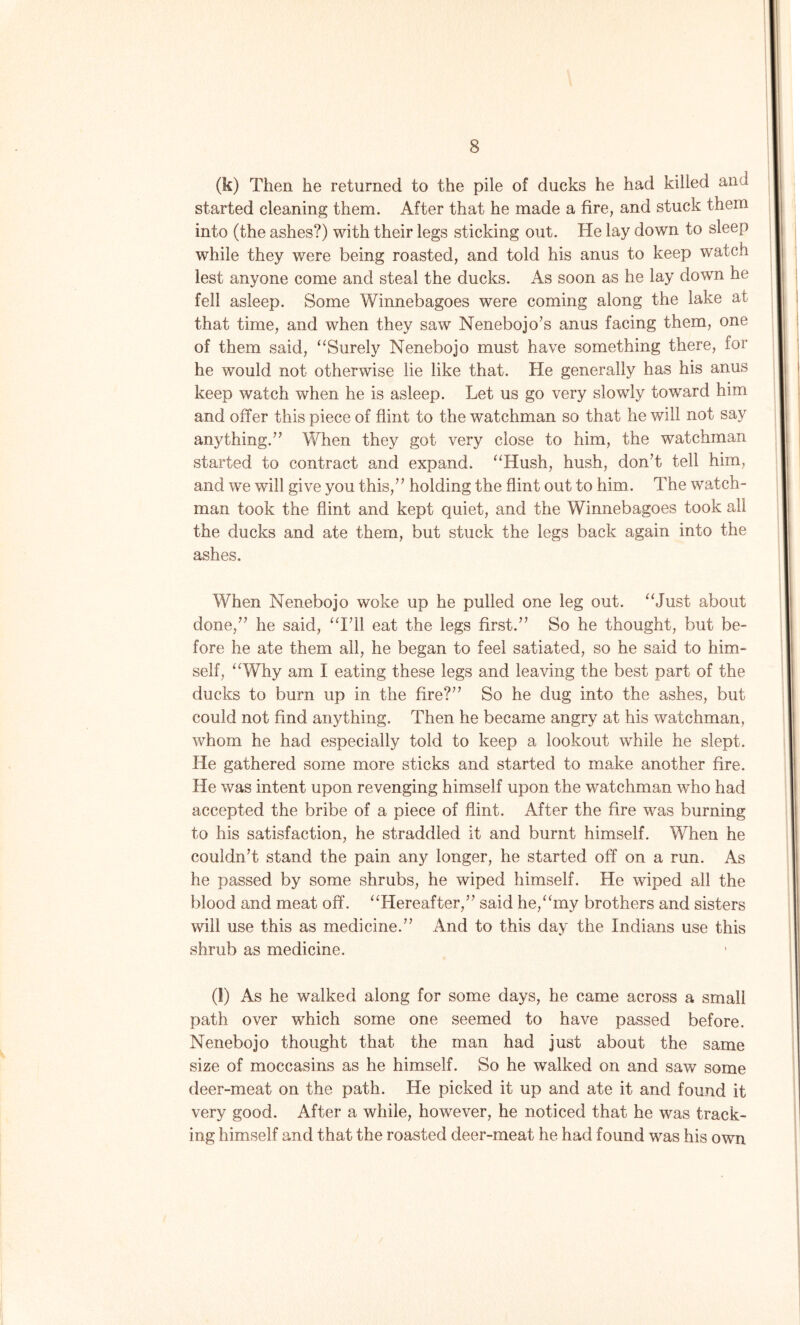 (k) Then he returned to the pile of ducks he had killed and started cleaning them. After that he made a fire, and stuck them into (the ashes?) with their legs sticking out. He lay down to sleep while they were being roasted, and told his anus to keep watch lest anyone come and steal the ducks. As soon as he lay down he fell asleep. Some Winnebagoes were coming along the lake at that time, and when they saw Nenebojo’s anus facing them, one of them said, “Surely Nenebojo must have something there, for he would not otherwise lie like that. He generally has his anus keep watch when he is asleep. Let us go very slowly toward him and offer this piece of flint to the watchman so that he will not say anything.(l) * * * * * 7’ When they got very close to him, the watchman started to contract and expand. “Hush, hush, don’t tell him, and we will give you this,” holding the flint out to him. The watch- man took the flint and kept quiet, and the Winnebagoes took all the ducks and ate them, but stuck the legs back again into the ashes. When Nenebojo woke up he pulled one leg out. “Just about done,” he said, “I’ll eat the legs first.” So he thought, but be- fore he ate them all, he began to feel satiated, so he said to him- self, “Why am I eating these legs and leaving the best part of the ducks to burn up in the fire?” So he dug into the ashes, but could not find anything. Then he became angry at his watchman, whom he had especially told to keep a lookout while he slept. He gathered some more sticks and started to make another fire. He was intent upon revenging himself upon the watchman who had accepted the bribe of a piece of flint. After the fire was burning to his satisfaction, he straddled it and burnt himself. When he couldn’t stand the pain any longer, he started off on a run. As he passed by some shrubs, he wiped himself. He wiped all the blood and meat off. “Hereafter,” said he,“my brothers and sisters will use this as medicine.” And to this day the Indians use this shrub as medicine. (l) As he walked along for some days, he came across a small path over which some one seemed to have passed before. Nenebojo thought that the man had just about the same size of moccasins as he himself. So he walked on and saw some deer-meat on the path. He picked it up and ate it and found it very good. After a while, however, he noticed that he was track- ing himself and that the roasted deer-meat he had found was his own