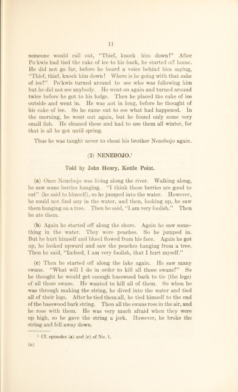 someone would call out, “Thief, knock him down!” After Po'kwis had tied the cake of ice to his back, he started off home. He did not go far, before he heard a voice behind him saying, “Thief, thief, knock him down! Where is he going with that cake of ice?” Po’kwis turned around to see who was following him but he did not see anybody. He went on again and turned around twice before he got to his lodge. Then he placed the cake of ice outside and went in. He was not in long, before he thought of his cake of ice. So he came out to see what had happened. In the morning, he went out again, but he found only some very small fish. He cleaned these and had to use them all winter, for that is all he got until spring. Thus he was taught never to cheat his brother Nenebojo again. (3) NENEBOJO.1 Told by John Henry, Kettle Point. (a) Once Nenebojo was living along the river. Walking along, he saw some berries hanging. “I think those berries are good to eat” (he said to himself), so he jumped into the water. However, he could not find any in the water, and then, looking up, he saw them hanging on a tree. Then he said, “I am very foolish.” Then he ate them. (b) Again he started off along the shore. Again he saw some- thing in the water. They were peaches. So he jumped in. But he hurt himself and blood flowed from his face. Again he got up, he looked upward and saw the peaches hanging from a tree. Then he said, “Indeed, I am very foolish, that I hurt myself.” (c) Then he started off along the lake again. He saw many swans. “What will I do in order to kill all those swans?” So he thought he would get enough basswood bark to tie (the legs) of all those swans. He wanted to kill all of them. So when he was through making the string, he dived into the water and tied all of their legs. After he tied them all, he tied himself to the end of the basswood bark string. Then all the swans rose in the air, and he rose with them. He was very much afraid when they were up high, so he gave the string a jerk. However, he broke the string and fell away down. 1 Cf. episodes (a) and (c) of No. 1. (b)