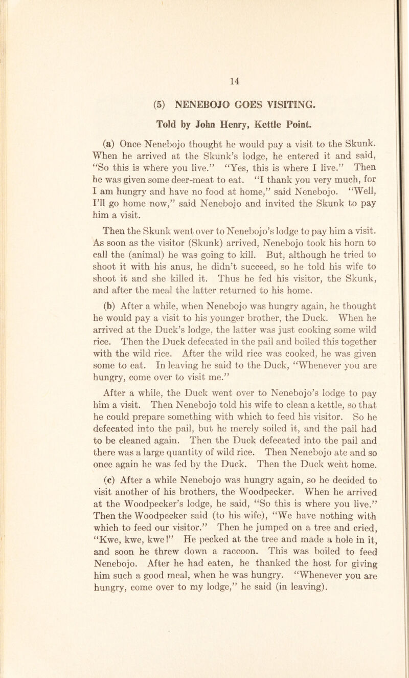 (5) NENEBOJO GOES VISITING. Told by John Henry, Kettle Point. (a) Once Nenebojo thought he would pay a visit to the Skunk, When he arrived at the Skunk’s lodge, he entered it and said, “So this is where you live.” “Yes, this is where I live.” Then he was given some deer-meat to eat. “I thank you very much, for I am hungry and have no food at home,” said Nenebojo. “Well, I’ll go home now,” said Nenebojo and invited the Skunk to pay him a visit. Then the Skunk went over to Nenebojo’s lodge to pay him a visit. As soon as the visitor (Skunk) arrived, Nenebojo took his horn to call the (animal) he was going to kill. But, although he tried to shoot it with his anus, he didn’t succeed, so he told his wife to shoot it and she killed it. Thus he fed his visitor, the Skunk, and after the meal the latter returned to his home. (b) After a while, when Nenebojo was hungry again, he thought he would pay a visit to his younger brother, the Duck. When he arrived at the Duck’s lodge, the latter was just cooking some wild rice. Then the Duck defecated in the pail and boiled this together with the wild rice. After the wild rice was cooked, he was given some to eat. In leaving he said to the Duck, “Whenever you are hungry, come over to visit me.” After a while, the Duck went over to Nenebojo’s lodge to pay him a visit. Then Nenebojo told his wife to clean a kettle, so that he could prepare something with which to feed his visitor. So he defecated into the pail, but he merely soiled it, and the pail had to be cleaned again. Then the Duck defecated into the pail and there was a large quantity of wild rice. Then Nenebojo ate and so once again he was fed by the Duck. Then the Duck went home. (c) After a while Nenebojo was hungry again, so he decided to visit another of his brothers, the Woodpecker. When he arrived at the Woodpecker’s lodge, he said, “So this is where you live.” Then the Woodpecker said (to his wife), “We have nothing with which to feed our visitor.” Then he jumped on a tree and cried, “Kwe, kwe, kwe!” He pecked at the tree and made a hole in it, and soon he threw down a raccoon. This was boiled to feed Nenebojo. After he had eaten, he thanked the host for giving him such a good meal, when he was hungry. “Whenever you are hungry, come over to my lodge,” he said (in leaving).