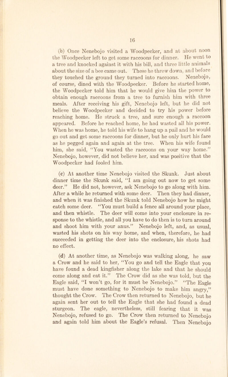 (b) Once Nenebojo visited a Woodpecker, and at about noon the Woodpecker left to get some raccoons for dinner. He went to a tree and knocked against it with his bill, and three little animals about the size of a bee came out. These he threw down, and before they touched the ground they turned into raccoons. Nenebojo, of course, dined with the Woodpecker. Before he started home, the Woodpecker told him that he would give him the power to obtain enough raccoons from a tree to furnish him with three meals. After receiving his gift, Nenebojo left, but he did not believe the Woodpecker and decided to try his power before reaching home. He struck a tree, and sure enough a raccoon appeared. Before he reached home, he had wasted all his power. When he was home, he told his wife to hang up a pail and he would go out and get some raccoons for dinner, but he only hurt his face as he pegged again and again at the tree. When his wife found him, she said, “You wasted the raccoons on your way home.” Nenebojo, however, did not believe her, and was positive that the Woodpecker had fooled him. (c) At another time Nenebojo visited the Skunk. Just about dinner time the Skunk said, “I am going out now to get some deer.” He did not, however, ask Nenebojo to go along with him. After a while he returned with some deer. Then they had dinner, and when it was finished the Skunk told Nenebojo how he might catch some deer. “You must build a fence all around your place, and then whistle. The deer will come into your enclosure in re- sponse to the whistle, and all you have to do then is to turn around and shoot him with your anus.” Nenebojo left, and, as usual, wasted his shots on his way home, and when, therefore, he had succeeded in getting the deer into the enclosure, his shots had no effect. (d) At another time, as Nenebojo was walking along, he saw a Crow and he said to her, “You go and tell the Eagle that you have found a dead kingfisher along the lake and that he should come along and eat it.” The Crow did as she was told, but the Eagle said, “I won’t go, for it must be Nenebojo.” “The Eagle must have done something to Nenebojo to make him angry,” thought the Crow. The Crow then returned to Nenebojo, but he again sent her out to tell the Eagle that she had found a dead sturgeon. The eagle, nevertheless, still fearing that it was Nenebojo, refused to go. The Crow then returned to Nenebojo and again told him about the Eagle’s refusal. Then Nenebojo
