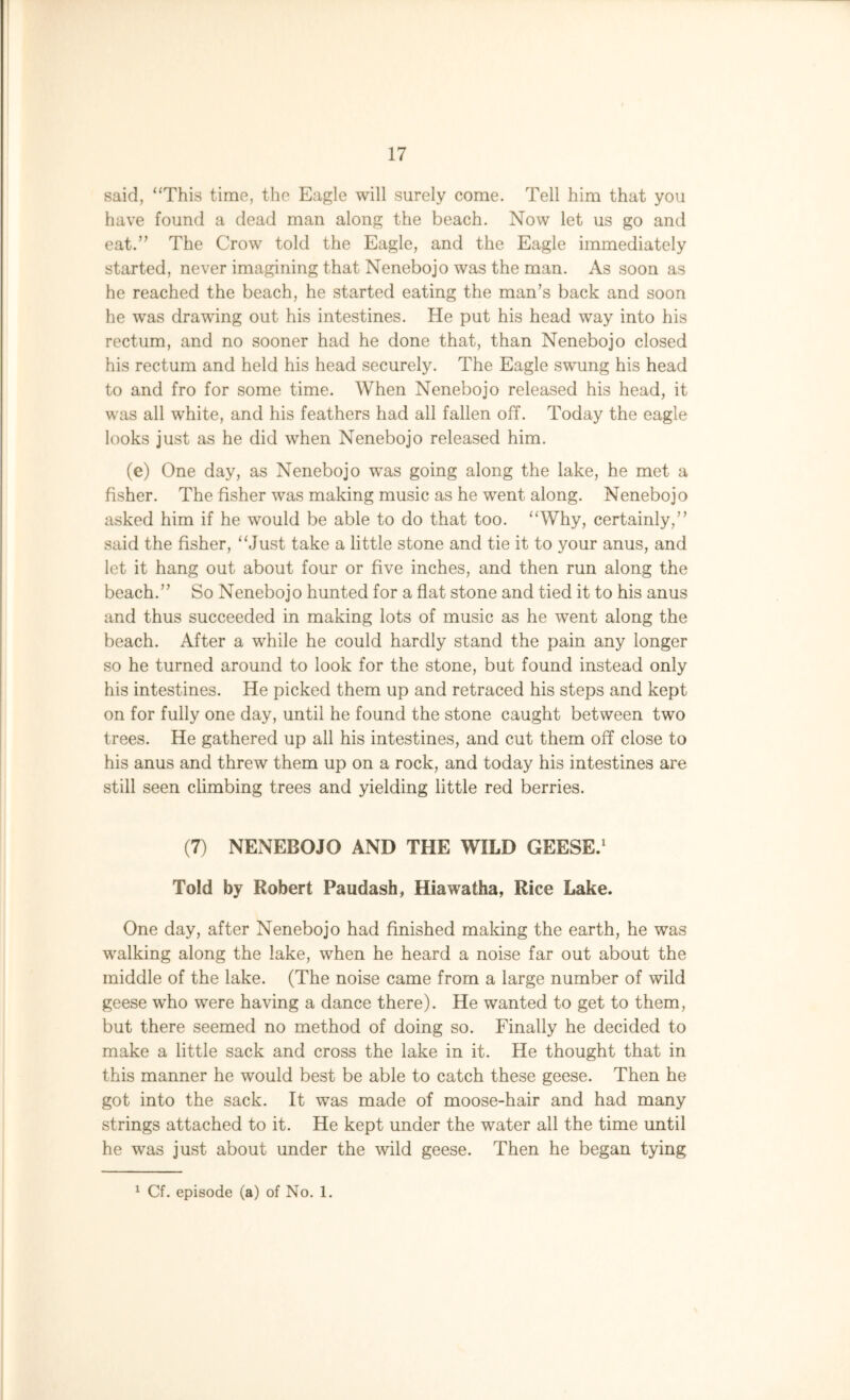 said, “This time, the Eagle will surely come. Tell him that you have found a dead man along the beach. Now let us go and eat.” The Crow told the Eagle, and the Eagle immediately started, never imagining that Nenebojo was the man. As soon as he reached the beach, he started eating the man’s back and soon he was drawing out his intestines. He put his head way into his rectum, and no sooner had he done that, than Nenebojo closed his rectum and held his head securely. The Eagle swung his head to and fro for some time. When Nenebojo released his head, it was all white, and his feathers had all fallen off. Today the eagle looks just as he did when Nenebojo released him. (e) One day, as Nenebojo was going along the lake, he met a fisher. The fisher was making music as he went along. Nenebojo asked him if he would be able to do that too. “Why, certainly,” said the fisher, “Just take a little stone and tie it to your anus, and let it hang out about four or five inches, and then run along the beach.” So Nenebojo hunted for a flat stone and tied it to his anus and thus succeeded in making lots of music as he went along the beach. After a while he could hardly stand the pain any longer so he turned around to look for the stone, but found instead only his intestines. He picked them up and retraced his steps and kept on for fully one day, until he found the stone caught between two trees. He gathered up all his intestines, and cut them off close to his anus and threw them up on a rock, and today his intestines are still seen climbing trees and yielding little red berries. (7) NENEBOJO AND THE WILD GEESE.1 Told by Robert Paudash, Hiawatha, Rice Lake. One day, after Nenebojo had finished making the earth, he was walking along the lake, when he heard a noise far out about the middle of the lake. (The noise came from a large number of wild geese who were having a dance there). He wanted to get to them, but there seemed no method of doing so. Finally he decided to make a little sack and cross the lake in it. He thought that in this manner he would best be able to catch these geese. Then he got into the sack. It was made of moose-hair and had many strings attached to it. He kept under the water all the time until he was just about under the wild geese. Then he began tying 1 Cf. episode (a) of No. 1.