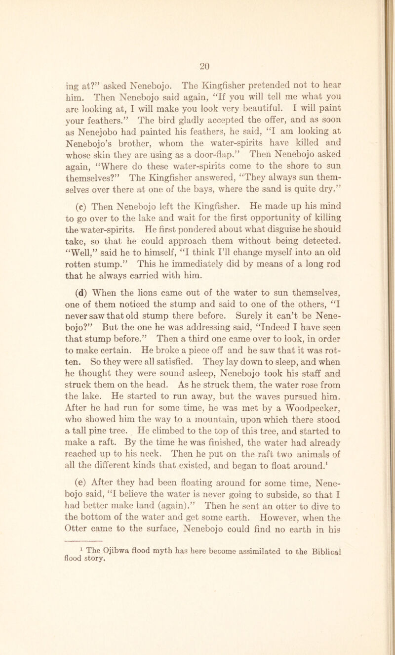 ing at?” asked Nenebojo. The Kingfisher pretended not to hear him. Then Nenebojo said again, “If you will tell me what you are looking at, I will make you look very beautiful. I will paint your feathers.” The bird gladly accepted the offer, and as soon as Nenejobo had painted his feathers, he said, “I am looking at Nenebojo’s brother, whom the water-spirits have killed and whose skin they are using as a door-flap.” Then Nenebojo asked again, “Where do these water-spirits come to the shore to sun themselves?” The Kingfisher answered, “They always sun them- selves over there at one of the bays, where the sand is quite dry.” (c) Then Nenebojo left the Kingfisher. He made up his mind to go over to the lake and wait for the first opportunity of killing the water-spirits. He first pondered about what disguise he should take, so that he could approach them without being detected. “Well,” said he to himself, “I think I’ll change myself into an old rotten stump.” This he immediately did by means of a long rod that he always carried with him. (d) When the lions came out of the water to sun themselves, one of them noticed the stump and said to one of the others, “I never saw that old stump there before. Surely it can’t be Nene- bojo?” But the one he was addressing said, “Indeed I have seen that stump before.” Then a third one came over to look, in order to make certain. He broke a piece off and he saw that it was rot- ten. So they were all satisfied. They lay down to sleep, and when he thought they were sound asleep, Nenebojo took his staff and struck them on the head. As he struck them, the water rose from the lake. He started to run away, but the waves pursued him. After he had run for some time, he was met by a Woodpecker, who showed him the way to a mountain, upon which there stood a tall pine tree. He climbed to the top of this tree, and started to make a raft. By the time he was finished, the water had already reached up to his neck. Then he put on the raft twTo animals of all the different kinds that existed, and began to float around.1 (e) After they had been floating around for some time, Nene- bojo said, “I believe the water is never going to subside, so that I had better make land (again).” Then he sent an otter to dive to the bottom of the water and get some earth. However, when the Otter came to the surface, Nenebojo could find no earth in his 1 The Ojibwa flood myth has here become assimilated to the Biblical flood story.