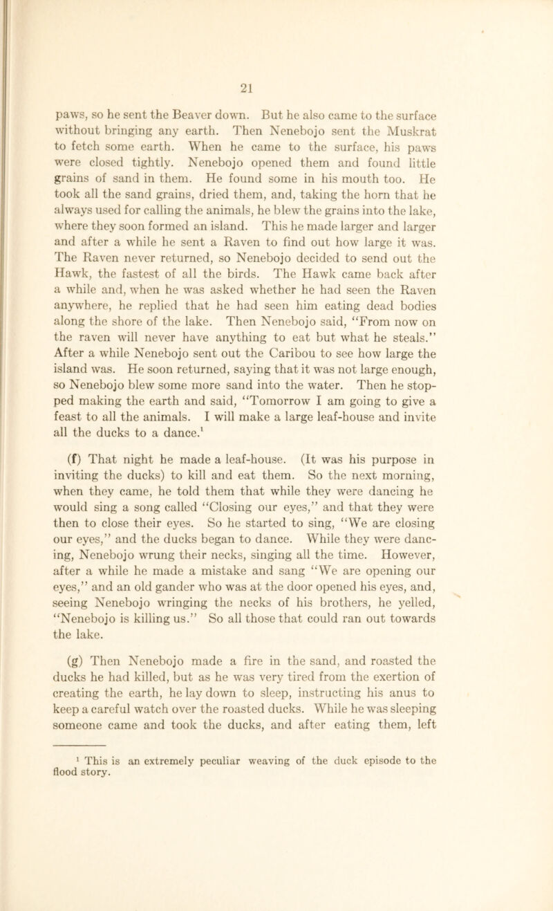 paws, so he sent the Beaver down. But he also came to the surface without bringing any earth. Then Nenebojo sent the Muskrat to fetch some earth. When he came to the surface, his paws were closed tightly. Nenebojo opened them and found little grains of sand in them. He found some in his mouth too. He took all the sand grains, dried them, and, taking the horn that he always used for calling the animals, he blew the grains into the lake, where they soon formed an island. This he made larger and larger and after a while he sent a Raven to find out how large it was. The Raven never returned, so Nenebojo decided to send out the Hawk, the fastest of all the birds. The Hawk came back after a while and, when he was asked whether he had seen the Raven anywhere, he replied that he had seen him eating dead bodies along the shore of the lake. Then Nenebojo said, “From now on the raven will never have anything to eat but what he steals.” After a while Nenebojo sent out the Caribou to see how large the island was. He soon returned, saying that it was not large enough, so Nenebojo blew some more sand into the water. Then he stop- ped making the earth and said, “Tomorrow I am going to give a feast to all the animals. I will make a large leaf-house and invite all the ducks to a dance.1 (f) That night he made a leaf-house. (It was his purpose in inviting the ducks) to kill and eat them. So the next morning, when they came, he told them that while they were dancing he would sing a song called “Closing our eyes,” and that they were then to close their eyes. So he started to sing, “We are closing our eyes,” and the ducks began to dance. While they were danc- ing, Nenebojo wrung their necks, singing all the time. However, after a while he made a mistake and sang “We are opening our eyes,” and an old gander who was at the door opened his eyes, and, seeing Nenebojo wringing the necks of his brothers, he yelled, “Nenebojo is killing us.” So all those that could ran out towards the lake. (g) Then Nenebojo made a fire in the sand, and roasted the ducks he had killed, but as he was very tired from the exertion of creating the earth, he lay down to sleep, instructing his anus to keep a careful watch over the roasted ducks. While he was sleeping someone came and took the ducks, and after eating them, left 1 This is an extremely peculiar weaving of the duck episode to the flood story.