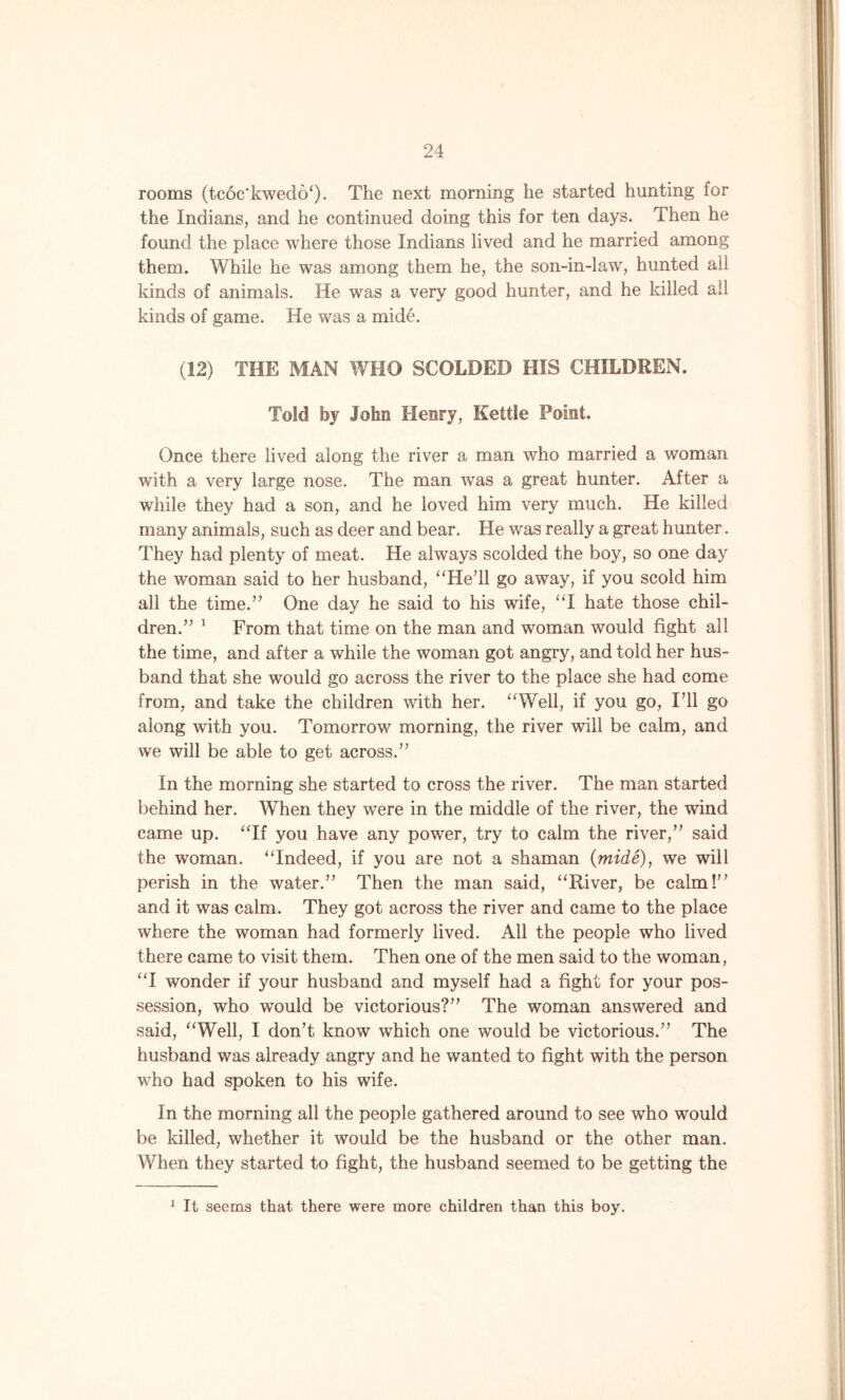 rooms (tcoc'kwedo*). The next morning he started hunting for the Indians, and he continued doing this for ten days. Then he found the place where those Indians lived and he married among them. While he was among them he, the son-in-law, hunted all kinds of animals. He was a very good hunter, and he killed all kinds of game. He was a mide. (12) THE MAN WHO SCOLDED HIS CHILDREN. Told by John Henry, Kettle Point. Once there lived along the river a man who married a woman with a very large nose. The man was a great hunter. After a while they had a son, and he loved him very much. He killed many animals, such as deer and bear. He was really a great hunter. They had plenty of meat. He always scolded the boy, so one day the woman said to her husband, “He’ll go away, if you scold him all the time.” One day he said to his wife, “I hate those chil- dren.” 1 From that time on the man and woman would fight all the time, and after a while the woman got angry, and told her hus- band that she would go across the river to the place she had come from, and take the children with her. “Well, if you go, I’ll go along with you. Tomorrow morning, the river will be calm, and we will be able to get across.” In the morning she started to cross the river. The man started behind her. When they wrere in the middle of the river, the wind came up. “If you have any power, try to calm the river,” said the woman. “Indeed, if you are not a shaman (mide), we will perish in the water.” Then the man said, “River, be calm!” and it was calm. They got across the river and came to the place where the woman had formerly lived. All the people who lived there came to visit them. Then one of the men said to the woman, “I wonder if your husband and myself had a fight for your pos- session, who wTould be victorious?” The woman answered and said, “Well, I don’t know which one would be victorious.” The husband was already angry and he wanted to fight with the person who had spoken to his wife. In the morning all the people gathered around to see who would be killed, whether it would be the husband or the other man. When they started to fight, the husband seemed to be getting the 1 It seems that there were more children than this boy.