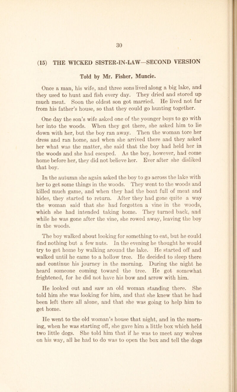 (15) THE WICKED SISTER-IN-LAW7—SECOND VERSION Told by Mr. Fisher, Muncie. Once a man, his wife, and three sons lived along a big lake, and they used to hunt and fish every day. They dried and stored up much meat. Soon the oldest son got married. He lived not far from his father's house, so that they could go hunting together. One day the son's wife asked one of the younger boys to go with her into the woods. When they got there, she asked him to lie down with her, but the boy ran away. Then the woman tore her dress and ran home, and when she arrived there and they asked her what was the matter, she said that the boy had held her in the woods and she had escaped. As the boy, however, had come home before her, they did not believe her. Ever after she disliked that boy. In the autumn she again asked the boy to go across the lake with her to get some things in the woods. They went to the woods and killed much game, and when they had the boat full of meat and hides, they started to return. After they had gone quite a way the woman said that she had forgotten a vine in the woods, which she had intended taking home. They turned back, and while he was gone after the vine, she rowed away, leaving the boy in the woods. The boy walked about looking for something to eat, but he could find nothing but a few nuts. In the evening he thought he would try to get home by walking around the lake. He started off and walked until he came to a hollow tree. He decided to sleep there and continue his journey in the morning. During the night he heard someone coming toward the tree. He got somewhat frightened, for he did not have his bow and arrow with him. He looked out and saw an old woman standing there. She told him she was looking for him, and that she knew that he had been left there all alone, and that she was going to help him to get home. He went to the old woman’s house that night, and in the morn- ing, when he was starting off, she gave him a little box which held two little dogs. She told him that if he was to meet any wolves on his way, all he had to do was to open the box and tell the dogs