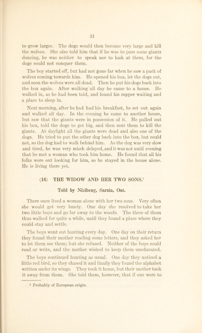 to grow larger. The dogs would then become very large and kill the wolves. She also told him that if he was to pass some giants dancing, he was neither to speak nor to look at them, for the dogs could not conquer them. The boy started off, but had not gone far when he saw a pack of wolves coming towards him. He opened his box, let the dogs out, and soon the wolves were all dead. Then he put his dogs back into the box again. After walking all day he came to a house. He walked in, as he had been told, and found his supper waiting and a place to sleep in. Next morning, after he had had his breakfast, he set out again and walked all day. In the evening he came to another house, but saw that the giants were in possession of it. He pulled out his box, told the dogs to get big, and then sent them to kill the giants. At daylight all the giants were dead and also one of the dogs. He tried to put the other dog back into the box, but could not, so the dog had to walk behind him. As the dog was very slow and tired, he was very much delayed, and it was not until evening that he met a woman who took him home. He found that all his folks were out looking for him, so he stayed in the house alone. He is living there yet. (16) THE WIDOW AND HER TWO SONS.1 Told by Nizibeng, Sarnia, Ont. There once lived a woman alone with her two sons. Very often she would get very lonely. One day she resolved to take her two little boys and go far away to the woods. The three of them thus walked for quite a while, until they found a place where they could stay and settle. The boys wTent out hunting every day. One day on their return they found their mother reading some letters, and they asked her to let them see them; but she refused. Neither of the boys could read or write, and the mother wished to keep them uneducated. The boys continued hunting as usual. One day they noticed a little red bird, so they chased it and finally they found the alphabet written under its wings. They took it home, but their mother took it away from them. She told them, however, that if one were to