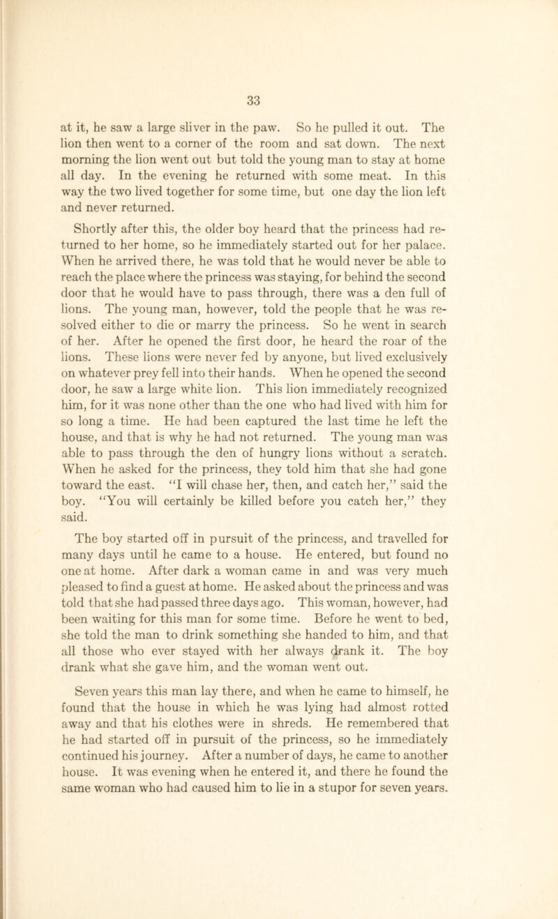 at it, he saw a large sliver in the paw. So he pulled it out. The lion then went to a corner of the room and sat down. The next morning the lion went out but told the young man to stay at home all day. In the evening he returned with some meat. In this way the two lived together for some time, but one day the lion left and never returned. Shortly after this, the older boy heard that the princess had re- turned to her home, so he immediately started out for her palace. When he arrived there, he was told that he would never be able to reach the place where the princess was staying, for behind the second door that he would have to pass through, there was a den full of lions. The young man, however, told the people that he was re- solved either to die or marry the princess. So he went in search of her. After he opened the first door, he heard the roar of the lions. These lions -were never fed by anyone, but lived exclusively on whatever prey fell into their hands. When he opened the second door, he saw a large white lion. This lion immediately recognized him, for it was none other than the one who had lived with him for so long a time. He had been captured the last time he left the house, and that is why he had not returned. The young man was able to pass through the den of hungry lions without a scratch. When he asked for the princess, they told him that she had gone toward the east. “I will chase her, then, and catch her,” said the boy. “You will certainly be killed before you catch her,” they said. The boy started off in pursuit of the princess, and travelled for many days until he came to a house. He entered, but found no one at home. After dark a woman came in and was very much pleased to find a guest at home. He asked about the princess and was told that she had passed three days ago. This woman, however, had been waiting for this man for some time. Before he went to bed, she told the man to drink something she handed to him, and that all those who ever stayed with her always drank it. The boy drank what she gave him, and the woman went out. Seven years this man lay there, and when he came to himself, he found that the house in which he was lying had almost rotted away and that his clothes were in shreds. He remembered that he had started off in pursuit of the princess, so he immediately continued his journey. After a number of days, he came to another house. It was evening when he entered it, and there he found the same woman who had caused him to lie in a stupor for seven years.