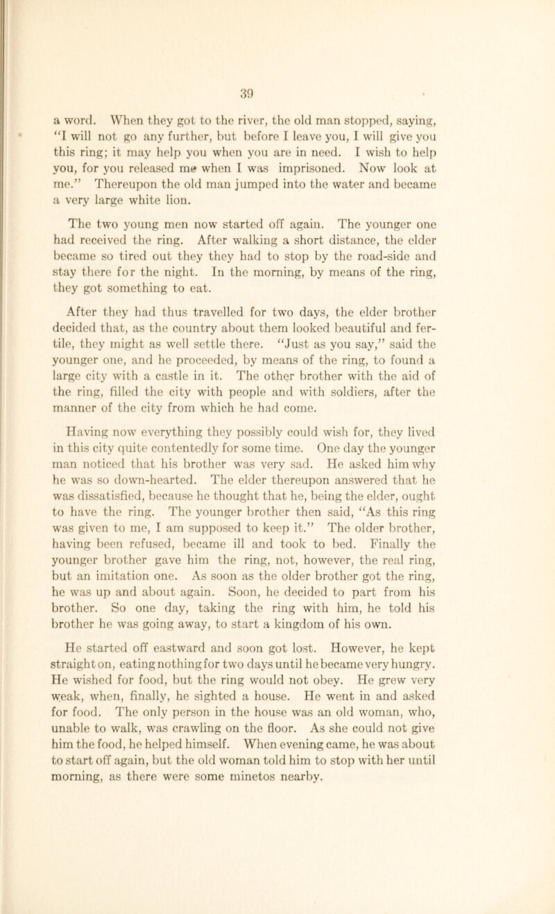 a word. When they got to the river, the old man stopped, saying, “I will not go any further, but before I leave you, 1 will give you this ring; it may help you when you are in need. I wish to help you, for you released me when I was imprisoned. Now look at me.” Thereupon the old man jumped into the water and became a very large white lion. The two young men now started off again. The younger one had received the ring. After walking a short distance, the elder became so tired out they they had to stop by the road-side and stay there for the night. In the morning, by means of the ring, they got something to eat. After they had thus travelled for two days, the elder brother decided that, as the country about them looked beautiful and fer- tile, they might as w’ell settle there. “Just as you say,” said the younger one, and he proceeded, by means of the ring, to found a large city with a castle in it. The other brother with the aid of the ring, filled the city with people and with soldiers, after the manner of the city from which he had come. Having now everything they possibly could wish for, they lived in this city quite contentedly for some time. One day the younger man noticed that his brother was very sad. He asked him why he was so down-hearted. The elder thereupon answered that he was dissatisfied, because he thought that he, being the elder, ought to have the ring. The younger brother then said, “As this ring was given to me, I am supposed to keep it.” The older brother, having been refused, became ill and took to bed. Finally the younger brother gave him the ring, not, however, the real ring, but an imitation one. As soon as the older brother got the ring, he was up and about again. Soon, he decided to part from his brother. So one day, taking the ring with him, he told his brother he was going away, to start a kingdom of his own. He started off eastward and soon got lost. However, he kept straight on, eating nothing for two days until he became very hungry. He wished for food, but the ring would not obey. He grew’ very weak, when, finally, he sighted a house. He wrent in and asked for food. The only person in the house was an old woman, who, unable to wralk, wras crawding on the floor. As she could not give him the food, he helped himself. When evening came, he was about to start off again, but the old woman told him to stop with her until morning, as there were some minetos nearby.