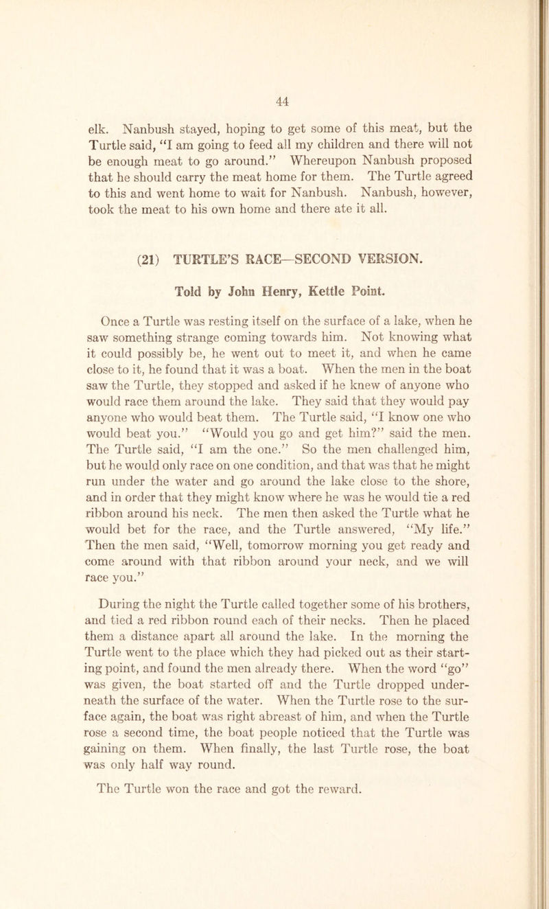 elk. Nanbush stayed, hoping to get some of this meat, but the Turtle said, “I am going to feed all my children and there will not be enough meat to go around/7 Whereupon Nanbush proposed that he should carry the meat home for them. The Turtle agreed to this and went home to wait for Nanbush. Nanbush, however, took the meat to his own home and there ate it all. (21) TURTLE’S RACE—SECOND VERSION. Told by John Henry, Kettle Point. Once a Turtle was resting itself on the surface of a lake, when he saw something strange coming towards him. Not knowing what it could possibly be, he went out to meet it, and when he came close to it, he found that it was a boat. When the men in the boat saw the Turtle, they stopped and asked if he knew of anyone who would race them around the lake. They said that they would pay anyone who would beat them. The Turtle said, “I know one who would beat you.77 “Would you go and get him?77 said the men. The Turtle said, “I am the one.77 So the men challenged him, but he would only race on one condition, and that was that he might run under the water and go around the lake close to the shore, and in order that they might know where he was he would tie a red ribbon around his neck. The men then asked the Turtle wThat he would bet for the race, and the Turtle answered, “My life.77 Then the men said, “Well, tomorrow morning you get ready and come around with that ribbon around your neck, and we will race you.77 During the night the Turtle called together some of his brothers, and tied a red ribbon round each of their necks. Then he placed them a distance apart all around the lake. In the morning the Turtle went to the place which they had picked out as their start- ing point, and found the men already there. When the word “go77 was given, the boat started off and the Turtle dropped under- neath the surface of the water. When the Turtle rose to the sur- face again, the boat was right abreast of him, and ivhen the Turtle rose a second time, the boat people noticed that the Turtle was gaining on them. When finally, the last Turtle rose, the boat was only half way round. The Turtle won the race and got the reward.
