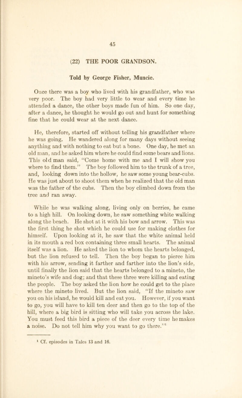 (22) THE POOR GRANDSON. Told by George Fisher, Muncie. Once there was a boy who lived with his grandfather, who was very poor. The boy had very little to wear and every time he attended a dance, the other boys made fun of him. So one day, after a dance, he thought he would go out and hunt for something fine that he could wear at the next dance. He, therefore, started off without telling his grandfather where he was going. He wandered along for many days without seeing anything and with nothing to eat but a bone. One day, he met an old man, and he asked him where he could find some bears and lions. This old man said, “Come home with me and I will show you where to find them.” The boy followed him to the trunk of a tree, and, looking down into the hollow, he saw some young bear-cubs. He was just about to shoot them when he realized that the old man was the father of the cubs. Then the boy climbed down from the tree and ran away. While he was walking along, living only on berries, he came to a high hill. On looking down, he saw something white walking along the beach. He shot at it with his bow and arrow. This was the first thing he shot which he could use for making clothes for himself. Upon looking at it, he saw that the white animal held in its mouth a red box containing three small hearts. The animal itself was a lion. He asked the lion to whom the hearts belonged, but the lion refused to tell. Then the boy began to pierce him with his arrow, sending it farther and farther into the lion’s side, until finally the lion said that the hearts belonged to a mineto, the mineto’s wife and dog; and that these three were killing and eating the people. The boy asked the lion how he could get to the place where the mineto lived. But the lion said, “If the mineto saw you on his island, he would kill and eat you. However, if you want to go, you will have to kill ten deer and then go to the top of the hill, where a big bird is sitting who will take you across the lake. You must feed this bird a piece of the deer every time he makes a noise. Do not tell him why you want to go there.”1 1 Cf. episodes in Tales 13 and 16.