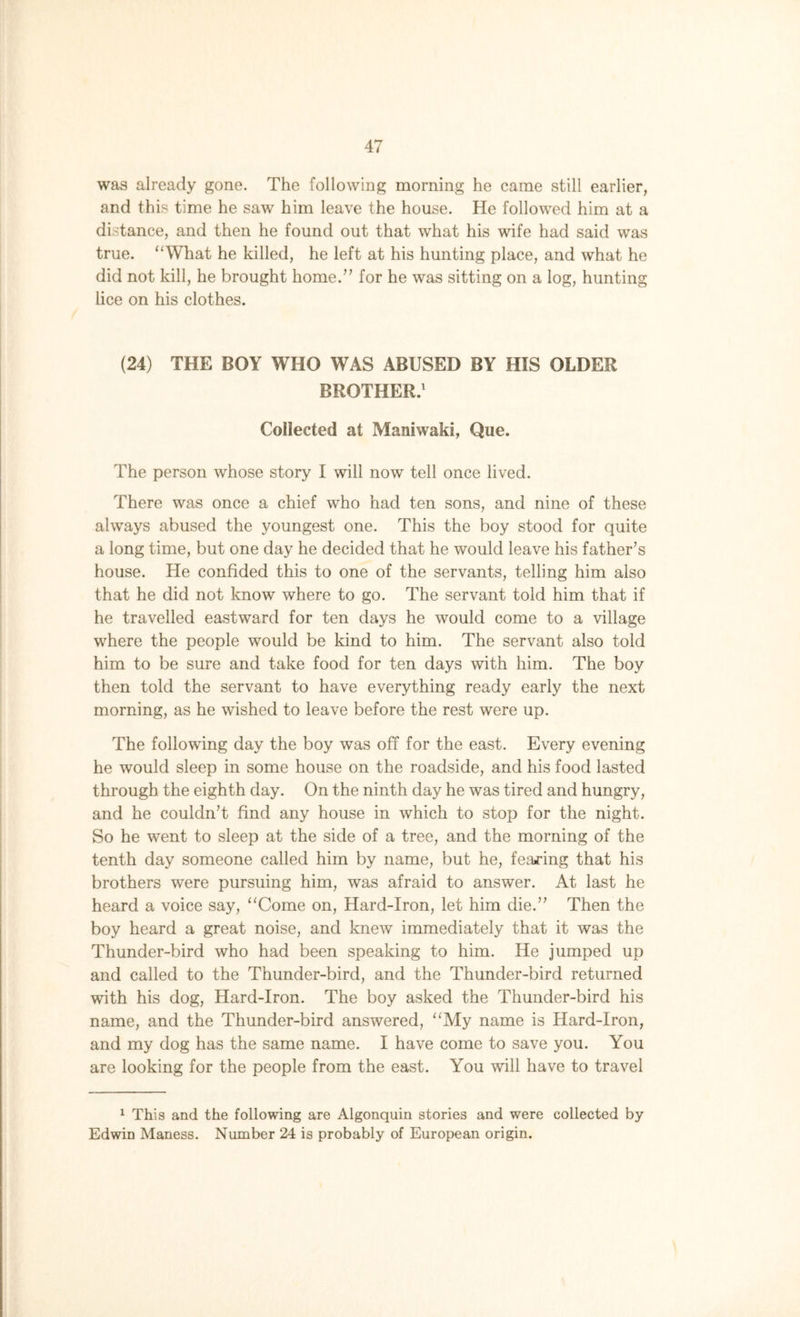 was already gone. The following morning he came still earlier, and this time he saw him leave the house. He followed him at a distance, and then he found out that what his wife had said was true. “What he killed, he left at his hunting place, and what he did not kill, he brought home.” for he was sitting on a log, hunting lice on his clothes. (24) THE BOY WHO WAS ABUSED BY HIS OLDER BROTHER.1 Collected at Maniwaki, Que. The person whose story I will now tell once lived. There was once a chief who had ten sons, and nine of these always abused the youngest one. This the boy stood for quite a long time, but one day he decided that he would leave his father’s house. He confided this to one of the servants, telling him also that he did not know where to go. The servant told him that if he travelled eastward for ten days he would come to a village where the people would be kind to him. The servant also told him to be sure and take food for ten days with him. The boy then told the servant to have everything ready early the next morning, as he wished to leave before the rest were up. The following day the boy was off for the east. Every evening he would sleep in some house on the roadside, and his food lasted through the eighth day. On the ninth day he was tired and hungry, and he couldn’t find any house in which to stop for the night. So he went to sleep at the side of a tree, and the morning of the tenth day someone called him by name, but he, fearing that his brothers were pursuing him, was afraid to answer. At last he heard a voice say, “Come on, Hard-Iron, let him die.” Then the boy heard a great noise, and knew immediately that it was the Thunder-bird who had been speaking to him. He jumped up and called to the Thunder-bird, and the Thunder-bird returned with his dog, Hard-Iron. The boy asked the Thunder-bird his name, and the Thunder-bird answered, “My name is Hard-Iron, and my dog has the same name. I have come to save you. You are looking for the people from the east. You will have to travel 1 This and the following are Algonquin stories and were collected by Edwin Maness. Number 24 is probably of European origin.