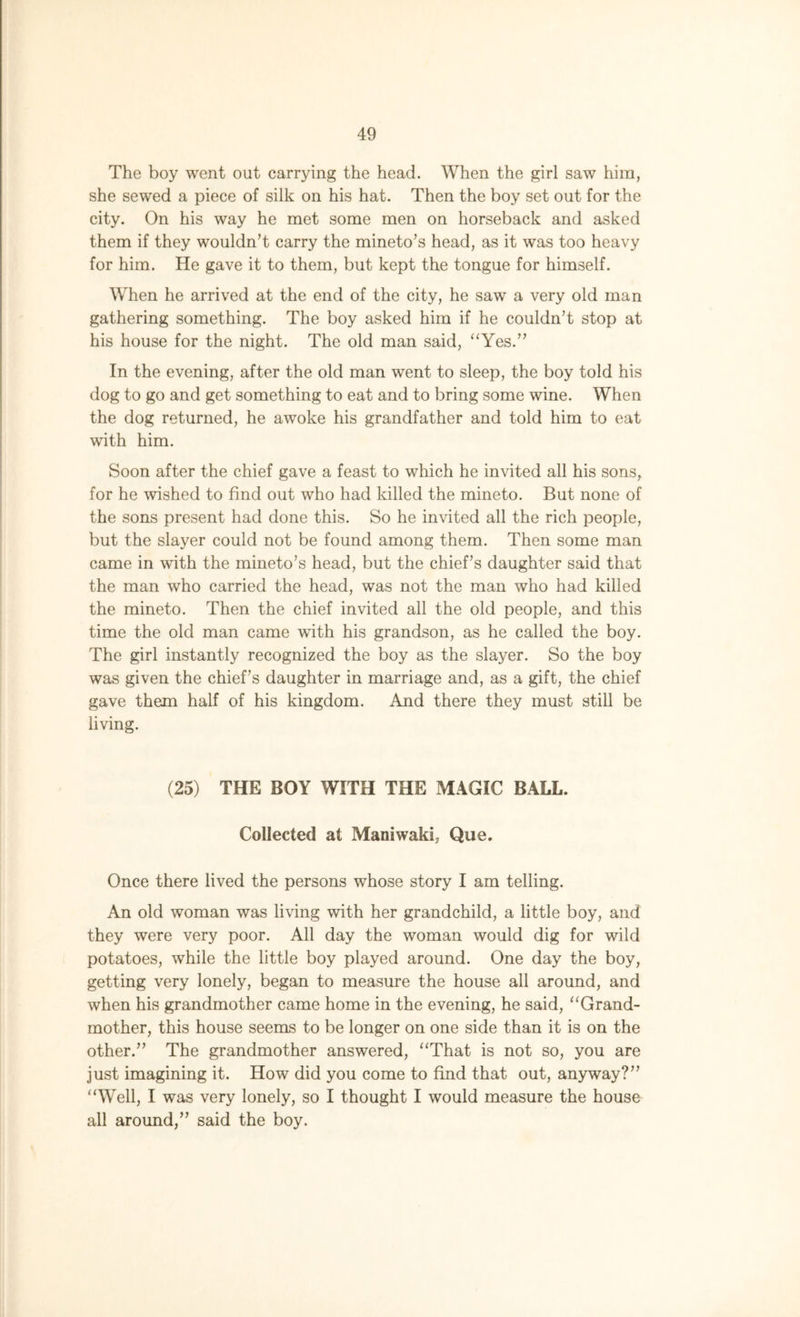 The boy went out carrying the head. When the girl saw him, she sewed a piece of silk on his hat. Then the boy set out for the city. On his way he met some men on horseback and asked them if they wouldn’t carry the mineto’s head, as it was too heavy for him. He gave it to them, but kept the tongue for himself. When he arrived at the end of the city, he saw a very old man gathering something. The boy asked him if he couldn’t stop at his house for the night. The old man said, “Yes.” In the evening, after the old man went to sleep, the boy told his dog to go and get something to eat and to bring some wine. When the dog returned, he awoke his grandfather and told him to eat with him. Soon after the chief gave a feast to which he invited all his sons, for he wished to find out who had killed the mineto. But none of the sons present had done this. So he invited all the rich people, but the slayer could not be found among them. Then some man came in with the mineto’s head, but the chief’s daughter said that the man who carried the head, was not the man who had killed the mineto. Then the chief invited all the old people, and this time the old man came with his grandson, as he called the boy. The girl instantly recognized the boy as the slayer. So the boy was given the chief’s daughter in marriage and, as a gift, the chief gave them half of his kingdom. And there they must still be living. (25) THE BOY WITH THE MAGIC BALL. Collected at Maniwaki, Que. Once there lived the persons whose story I am telling. An old woman was living with her grandchild, a little boy, and they were very poor. All day the woman would dig for wild potatoes, while the little boy played around. One day the boy, getting very lonely, began to measure the house all around, and when his grandmother came home in the evening, he said, “Grand- mother, this house seems to be longer on one side than it is on the other.” The grandmother answered, “That is not so, you are just imagining it. How did you come to find that out, anyway?” “Well, I was very lonely, so I thought I would measure the house all around,” said the boy.