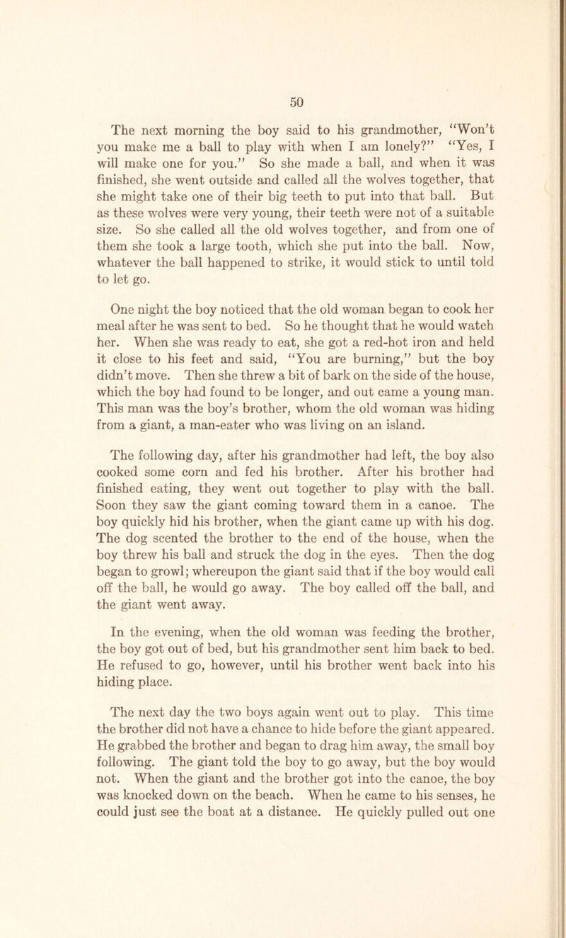 The next morning the boy said to his grandmother, “Won’t you make me a ball to play with when I am lonely?” “Yes, I will make one for you.” So she made a ball, and when it was finished, she went outside and called all the wolves together, that she might take one of their big teeth to put into that ball. But as these wolves were very young, their teeth were not of a suitable size. So she called all the old wolves together, and from one of them she took a large tooth, which she put into the ball. Now, whatever the ball happened to strike, it would stick to until told to let go. One night the boy noticed that the old woman began to cook her meal after he was sent to bed. So he thought that he would watch her. When she was ready to eat, she got a red-hot iron and held it close to his feet and said, “You are burning,” but the boy didn’t move. Then she threw a bit of bark on the side of the house, which the boy had found to be longer, and out came a young man. This man was the boy’s brother, whom the old woman was hiding from a giant, a man-eater who was living on an island. The following day, after his grandmother had left, the boy also cooked some corn and fed his brother. After his brother had finished eating, they went out together to play with the ball. Soon they saw the giant coming toward them in a canoe. The boy quickly hid his brother, when the giant came up with his dog. The dog scented the brother to the end of the house, when the boy threw his ball and struck the dog in the eyes. Then the dog began to growl; whereupon the giant said that if the boy would call off the ball, he would go away. The boy called off the ball, and the giant went away. In the evening, when the old woman was feeding the brother, the boy got out of bed, but his grandmother sent him back to bed. He refused to go, however, until his brother went back into his hiding place. The next day the two boys again went out to play. This time the brother did not have a chance to hide before the giant appeared. He grabbed the brother and began to drag him away, the small boy following. The giant told the boy to go away, but the boy would not. When the giant and the brother got into the canoe, the boy was knocked down on the beach. When he came to his senses, he could just see the boat at a distance. He quickly pulled out one