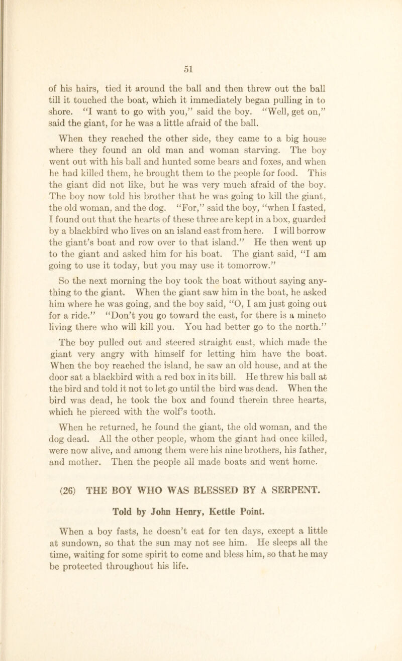 of his hairs, tied it around the ball and then threw out the ball till it touched the boat, which it immediately began pulling in to shore. “I want to go with you,” said the boy. “Well, get on,” said the giant, for he was a little afraid of the ball. When they reached the other side, they came to a big house where they found an old man and woman starving. The boy went out with his ball and hunted some bears and foxes, and when he had killed them, he brought them to the people for food. This the giant did not like, but he was very much afraid of the boy. The boy now told his brother that he was going to kill the giant, the old woman, and the dog. “For,” said the boy, “when I fasted, I found out that the hearts of these three are kept in a box, guarded by a blackbird who lives on an island east from here. I will borrow the giant’s boat and row over to that island.” He then went up to the giant and asked him for his boat. The giant said, “I am going to use it today, but you may use it tomorrow.” So the next morning the boy took the boat without saying any- thing to the giant. When the giant saw him in the boat, he asked him where he was going, and the boy said, “0, I am just going out for a ride.” “Don’t you go toward the east, for there is a mineto living there who will kill you. You had better go to the north.” The boy pulled out and steered straight east, which made the giant very angry with himself for letting him have the boat. When the boy reached the island, he saw an old house, and at the door sat a blackbird with a red box in its bill. He threw his ball at the bird and told it not to let go until the bird was dead. When the bird was dead, he took the box and found therein three hearts, which he pierced with the wolf’s tooth. When he returned, he found the giant, the old woman, and the dog dead. All the other people, whom the giant had once killed, were now alive, and among them were his nine brothers, his father, and mother. Then the people all made boats and went home. (26) THE BOY WHO WAS BLESSED BY A SERPENT. Told by John Henry, Kettle Point. When a boy fasts, he doesn’t eat for ten days, except a little at sundown, so that the sun may not see him. He sleeps all the time, waiting for some spirit to come and bless him, so that he may be protected throughout his life.