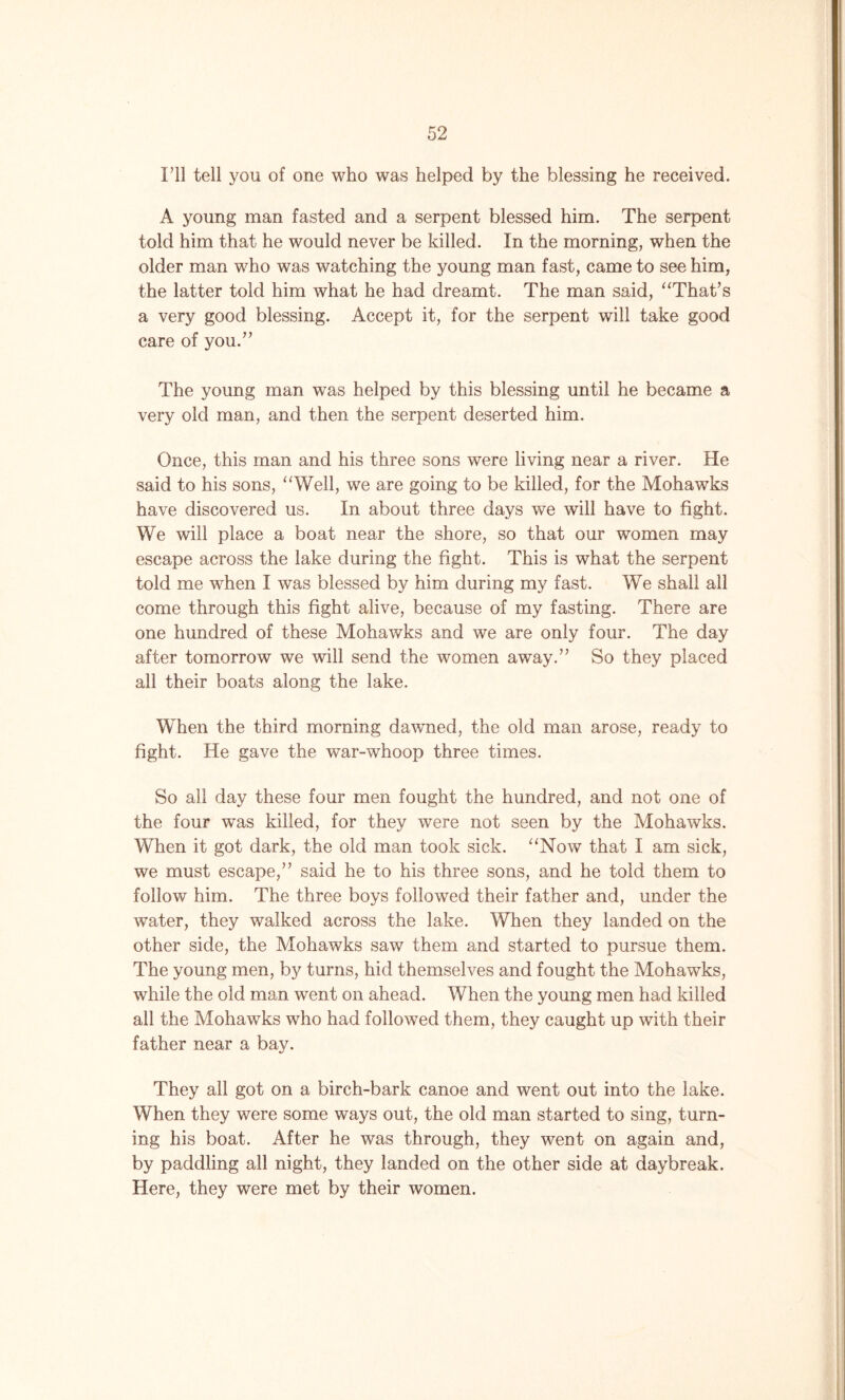 I’ll tell you of one who was helped by the blessing he received. A young man fasted and a serpent blessed him. The serpent told him that he would never be killed. In the morning, when the older man who was watching the young man fast, came to see him, the latter told him what he had dreamt. The man said, “That’s a very good blessing. Accept it, for the serpent will take good care of you.” The young man was helped by this blessing until he became a very old man, and then the serpent deserted him. Once, this man and his three sons were living near a river. He said to his sons, “Weil, we are going to be killed, for the Mohawks have discovered us. In about three days we will have to fight. We will place a boat near the shore, so that our women may escape across the lake during the fight. This is what the serpent told me when I was blessed by him during my fast. We shall all come through this fight alive, because of my fasting. There are one hundred of these Mohawks and we are only four. The day after tomorrow we will send the women away.” So they placed all their boats along the lake. When the third morning dawned, the old man arose, ready to fight. He gave the war-whoop three times. So all day these four men fought the hundred, and not one of the four was killed, for they were not seen by the Mohawks. When it got dark, the old man took sick. “Now that I am sick, we must escape,” said he to his three sons, and he told them to follow him. The three boys followed their father and, under the water, they walked across the lake. When they landed on the other side, the Mohawks saw them and started to pursue them. The young men, by turns, hid themselves and fought the Mohawks, while the old man went on ahead. When the young men had killed all the Mohawks who had followed them, they caught up with their father near a bay. They all got on a birch-bark canoe and went out into the lake. When they were some ways out, the old man started to sing, turn- ing his boat. After he was through, they went on again and, by paddling all night, they landed on the other side at daybreak. Here, they were met by their women.