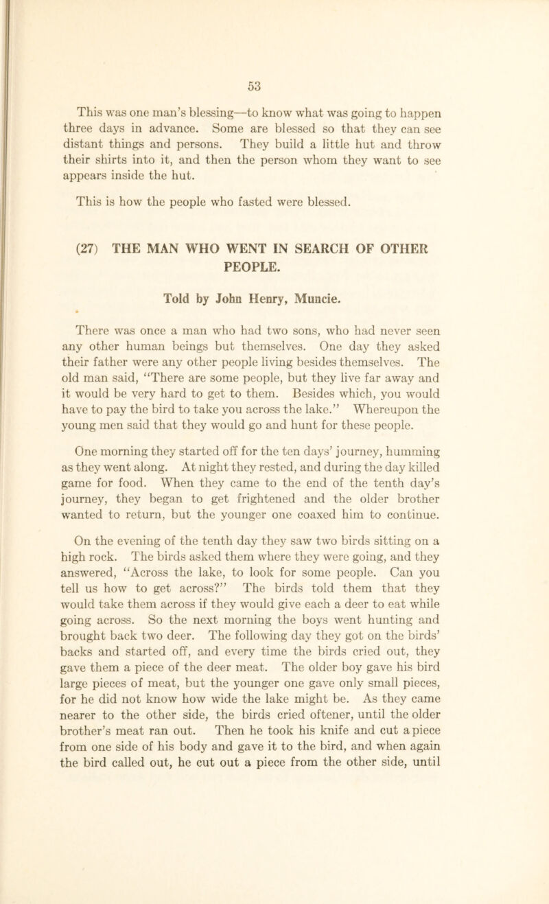 This was one man’s blessing—to know what was going to happen three days in advance. Some are blessed so that they can see distant things and persons. They build a little hut and throw their shirts into it, and then the person whom they want to see appears inside the hut. This is how the people who fasted were blessed. (27) THE MAN WHO WENT IN SEARCH OF OTHER PEOPLE. Told by John Henry, Muncie. There was once a man who had two sons, who had never seen any other human beings but themselves. One day they asked their father were any other people living besides themselves. The old man said, “There are some people, but they live far away and it would be very hard to get to them. Besides which, you would have to pay the bird to take you across the lake.” Whereupon the young men said that they would go and hunt for these people. One morning they started off for the ten days’ journey, humming as they went along. At night they rested, and during the day killed game for food. When they came to the end of the tenth day’s journey, they began to get frightened and the older brother wanted to return, but the younger one coaxed him to continue. On the evening of the tenth day they saw two birds sitting on a high rock. The birds asked them where they were going, and they answered, “Across the lake, to look for some people. Can you tell us how to get across?” The birds told them that they would take them across if they would give each a deer to eat while going across. So the next morning the boys went hunting and brought back two deer. The following day they got on the birds’ backs and started off, and every time the birds cried out, they gave them a piece of the deer meat. The older boy gave his bird large pieces of meat, but the younger one gave only small pieces, for he did not know how wide the lake might be. As they came nearer to the other side, the birds cried oftener, until the older brother’s meat ran out. Then he took his knife and cut apiece from one side of his body and gave it to the bird, and when again the bird called out, he cut out a piece from the other side, until