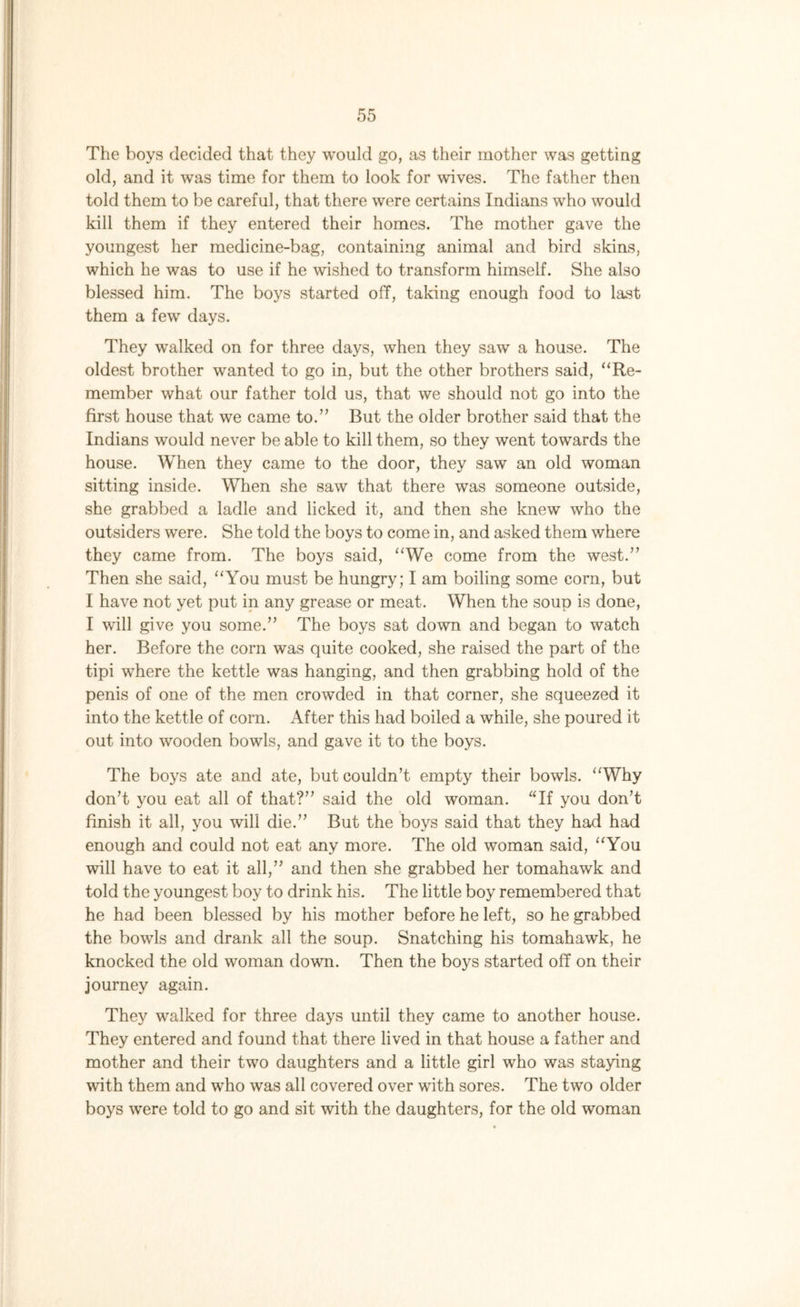 The boys decided that they would go, as their mother was getting old, and it was time for them to look for wives. The father then told them to be careful, that there were certains Indians who would kill them if they entered their homes. The mother gave the youngest her medicine-bag, containing animal and bird skins, which he was to use if he wished to transform himself. She also blessed him. The boys started off, taking enough food to last them a few days. They walked on for three days, when they saw a house. The oldest brother wanted to go in, but the other brothers said, “Re- member what our father told us, that we should not go into the first house that we came to.” But the older brother said that the Indians would never be able to kill them, so they went towards the house. When they came to the door, they saw an old woman sitting inside. When she saw that there was someone outside, she grabbed a ladle and licked it, and then she knew who the outsiders were. She told the boys to come in, and asked them where they came from. The boys said, “We come from the west.” Then she said, “You must be hungry; I am boiling some corn, but I have not yet put in any grease or meat. When the soup is done, I will give you some.” The boys sat down and began to watch her. Before the corn was quite cooked, she raised the part of the tipi where the kettle was hanging, and then grabbing hold of the penis of one of the men crowded in that corner, she squeezed it into the kettle of corn. After this had boiled a while, she poured it out into wooden bowls, and gave it to the boys. The boys ate and ate, but couldn’t empty their bowls. “Why don’t you eat all of that?” said the old woman. “If you don’t finish it all, you will die.” But the boys said that they had had enough and could not eat any more. The old woman said, “You will have to eat it all,” and then she grabbed her tomahawk and told the youngest boy to drink his. The little boy remembered that he had been blessed by his mother before he left, so he grabbed the bowls and drank all the soup. Snatching his tomahawk, he knocked the old woman down. Then the boys started off on their journey again. They walked for three days until they came to another house. They entered and found that there lived in that house a father and mother and their two daughters and a little girl who was staying with them and who was all covered over with sores. The two older boys were told to go and sit with the daughters, for the old woman