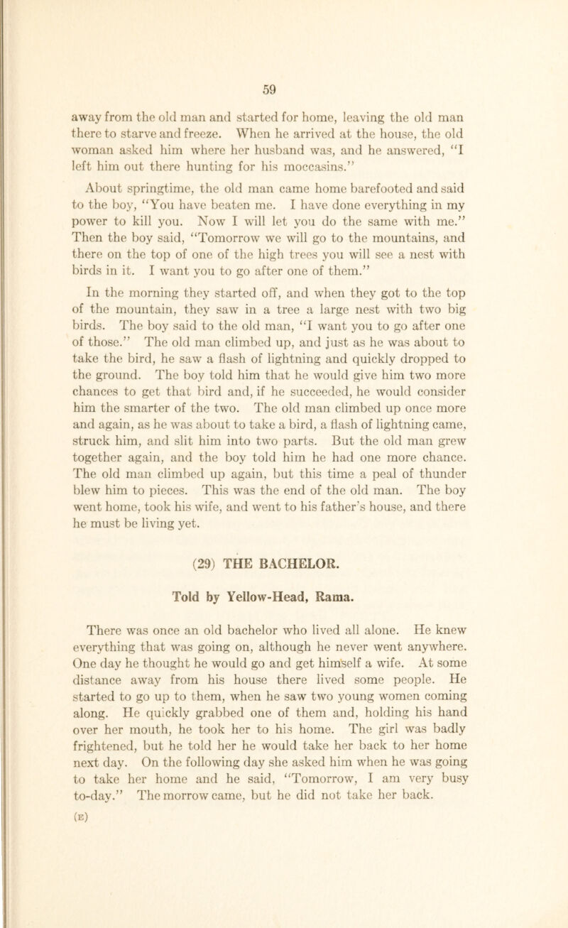 away from the old man and started for home, leaving the old man there to starve and freeze. When he arrived at the house, the old woman asked him where her husband was, and he answered, “I left him out there hunting for his moccasins.” About springtime, the old man came home barefooted and said to the boy, “You have beaten me. I have done everything in my power to kill you. Now I will let you do the same with me.” Then the boy said, “Tomorrow we will go to the mountains, and there on the top of one of the high trees you will see a nest with birds in it. I want you to go after one of them.” In the morning they started off, and when they got to the top of the mountain, they saw in a tree a large nest with two big birds. The boy said to the old man, “I want you to go after one of those.” The old man climbed up, and just as he was about to take the bird, he saw a flash of lightning and quickly dropped to the ground. The boy told him that he would give him two more chances to get that bird and, if he succeeded, he would consider him the smarter of the two. The old man climbed up once more and again, as he was about to take a bird, a flash of lightning came, struck him, and slit him into two parts. But the old man grew together again, and the boy told him he had one more chance. The old man climbed up again, but this time a peal of thunder blew him to pieces. This was the end of the old man. The boy went home, took his wife, and went to his father's house, and there he must be living yet. (29) THE BACHELOR. Told by Yellow-Head, Rama. There was once an old bachelor who lived all alone. He knew everything that was going on, although he never went anywhere. One day he thought he would go and get himself a wife. At some distance away from his house there lived some people. He started to go up to them, when he saw two young women coming along. He quickly grabbed one of them and, holding his hand over her mouth, he took her to his home. The girl was badly frightened, but he told her he would take her back to her home next day. On the following day she asked him when he was going to take her home and he said, “Tomorrow, I am very busy to-day.” The morrow came, but he did not take her back. (e)