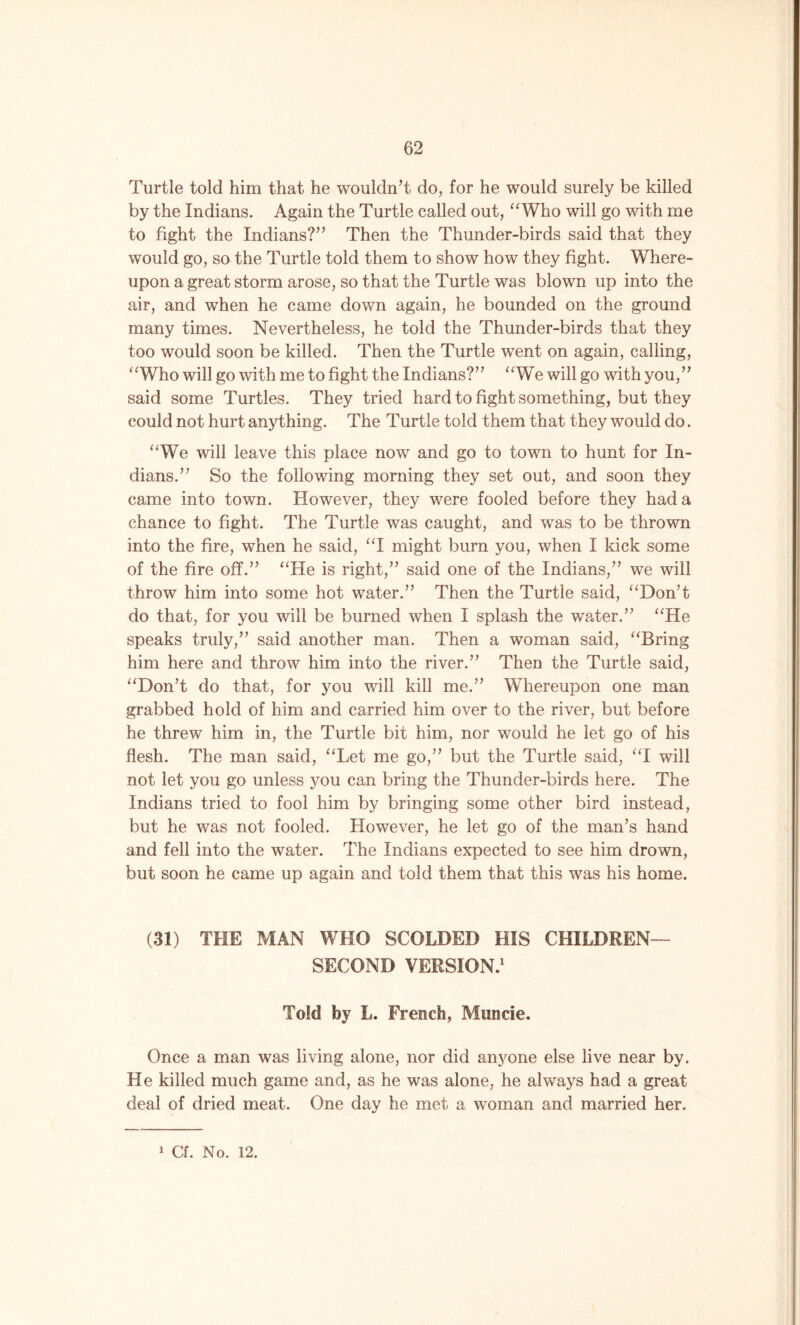 Turtle told him that he wouldn’t do, for he would surely be killed by the Indians. Again the Turtle called out, “Who will go with me to fight the Indians?” Then the Thunder-birds said that they would go, so the Turtle told them to show how they fight. Where- upon a great storm arose, so that the Turtle was blown up into the air, and when he came down again, he bounded on the ground many times. Nevertheless, he told the Thunder-birds that they too would soon be killed. Then the Turtle went on again, calling, “Who will go with me to fight the Indians?” “We will go with you,” said some Turtles. They tried hard to fight something, but they could not hurt anything. The Turtle told them that they would do. “We will leave this place now and go to town to hunt for In- dians.” So the following morning they set out, and soon they came into town. However, they were fooled before they had a chance to fight. The Turtle was caught, and was to be thrown into the fire, when he said, “I might burn you, when I kick some of the fire off.” “He is right,” said one of the Indians,” we will throw him into some hot water.” Then the Turtle said, “Don’t do that, for you will be burned when I splash the water.” “He speaks truly,” said another man. Then a woman said, “Bring him here and throw him into the river.” Then the Turtle said, “Don’t do that, for you will kill me.” Whereupon one man grabbed hold of him and carried him over to the river, but before he threw him in, the Turtle bit him, nor would he let go of his flesh. The man said, “Let me go,” but the Turtle said, “I will not let you go unless you can bring the Thunder-birds here. The Indians tried to fool him by bringing some other bird instead, but he was not fooled. However, he let go of the man’s hand and fell into the water. The Indians expected to see him drown, but soon he came up again and told them that this was his home. (31) THE MAN WHO SCOLDED HIS CHILDREN— SECOND VERSION.1 Told by L. French, Muncie, Once a man was living alone, nor did anyone else live near by. He killed much game and, as he was alone, he always had a great deal of dried meat. One day he met a woman and married her. 1 Cf. No. 12.