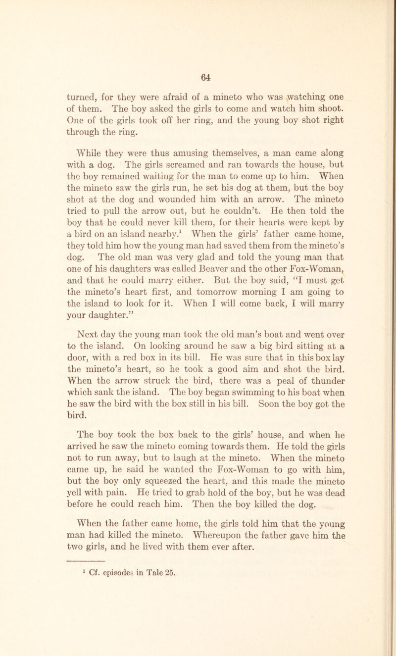 turned, for they were afraid of a mineto who was watching one of them. The boy asked the girls to come and watch him shoot. One of the girls took off her ring, and the young boy shot right through the ring. While they were thus amusing themselves, a man came along with a dog. The girls screamed and ran towards the house, but the boy remained waiting for the man to come up to him. When the mineto saw the girls run, he set his dog at them, but the boy shot at the dog and wounded him with an arrow. The mineto tried to pull the arrow out, but he couldn’t. He then told the boy that he could never kill them, for their hearts were kept by a bird on an island nearby.1 When the girls’ father came home, they told him how the young man had saved them from the mineto’s dog. The old man was very glad and told the young man that one of his daughters was called Beaver and the other Fox-Woman, and that he could marry either. But the boy said, “I must get the mineto’s heart first, and tomorrow morning I am going to the island to look for it. When I will come back, I will marry your daughter.” Next day the young man took the old man’s boat and went over to the island. On looking around he saw a big bird sitting at a door, with a red box in its bill. He was sure that in this box lay the mineto’s heart, so he took a good aim and shot the bird. When the arrow struck the bird, there was a peal of thunder which sank the island. The boy began swimming to his boat when he saw the bird with the box still in his bill. Soon the boy got the bird. The boy took the box back to the girls’ house, and when he arrived he saw the mineto coming towards them. He told the girls not to run away, but to laugh at the mineto. When the mineto came up, he said he wanted the Fox-Woman to go with him, but the boy only squeezed the heart, and this made the mineto yell with pain. He tried to grab hold of the boy, but he was dead before he could reach him. Then the boy killed the dog. When the father came home, the girls told him that the young man had killed the mineto. Whereupon the father gave him the two girls, and he lived with them ever after. 1 Cf. episodes in Tale 25.