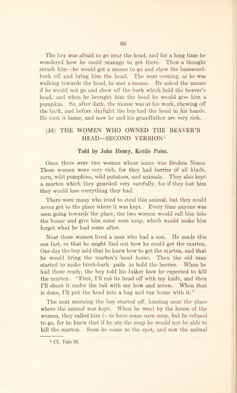 The boy was afraid to go near the head, and for a long time he wondered how he could manage to get there. Then a thought struck him—he would get a mouse to go and chew the basswood- bark off and bring him the head. The next evening, as he was walking towards the head, he met a mouse. He asked the mouse if he would not go and chew off the bark which held the beaver’s head, and when he brought him the head he would give him a pumpkin. So, after dark, the mouse was at his work, chewing off the bark, and before daylight the boy had the head in his hands. He took it home, and now he and his grandfather are very rich. (34) THE WOMEN WHO OWNED THE BEAVER’S HEAD—SECOND VERSION1 Told hj John Henry, Kettle Point. Once there were two women whose name was Broken Noses. These women were very rich, for they had berries of all kinds, corn, wild pumpkins, wild potatoes, and animals. They also kept a marten which they guarded very carefully, for if they lost him they would lose everything they had. There were many who tried to steal this animal, but they could never get to the place where it was kept. Every time anyone was seen going towards the place, the two women would call him into the house and give him some corn soup, which would make him forget what he had come after. Near these women lived a man who had a son. He made this son fast, so that he might find out how he could get the marten. One day the boy said that he knew how to get the marten, and that he would bring the marten’s head home. Then the old man started to make birch-bark pails to hold the berries. When he had these ready, the boy told his father how he expected to kill the marten. “First, I’ll cut its head off with my knife, and then I’ll shoot it under the tail with my bow and arrow. When that is done, I’ll put the head into a bag and run home with it.” The next morning the boy started off, hunting near the place where the animal was kept. When he went by the house of the women, they called him in to have some corn soup, but he refused to go, for he knew that if he ate the soup he would not be able to kill the marten. Soon he came to the spot, and saw the animal 1 Cf. Tale 33.