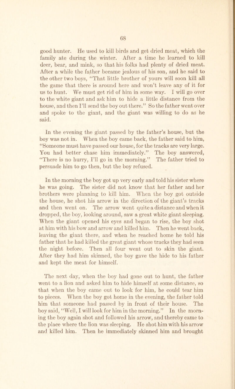 good hunter. He used to kill birds and get dried meat, which the family ate during the winter. After a time he learned to kill deer, bear, and mink, so that his folks had plenty of dried meat. After a while the father became jealous of his son, and he said to the other two boys, “That little brother of yours will soon kill all the game that there is around here and won’t leave any of it for us to hunt. We must get rid of him in some way. I will go over to the white giant and ask him to hide a little distance from the house, and then I’ll send the boy out there.” So the father went over and spoke to the giant, and the giant was willing to do as he said. In the evening the giant passed by the father’s house, but the boy was not in. When the boy came back, the father said to him, “Someone must have passed our house, for the tracks are very large. You had better chase him immediately.” The boy answered, “There is no hurry, I’ll go in the morning.” The father tried to persuade him to go then, but the boy refused. In the morning the boy got up very early and told his sister where he was going. The sister did not know that her father and her brothers were planning to kill him. When the boy got outside the house, he shot his arrow in the direction of the giant’s tracks and then went on. The arrow went quite a distance and when it dropped, the boy, looking around, saw a great white giant sleeping. When the giant opened his eyes and began to rise, the boy shot at him with his bow and arrow and killed him. Then he went back, leaving the giant there, and when he reached home he told his father that he had killed the great giant whose tracks they had seen the night before. Then all four went out to skin the giant. After they had him skinned, the boy gave the hide to his father and kept the meat for himself. The next day, when the boy had gone out to hunt, the father went to a lion and asked him to hide himself at some distance, so that when the boy came out to look for him, he could tear him to pieces. When the boy got home in the evening, the father told him that someone had passed by in front of their house. The boy said, “Well, I will look for him in the morning.” In the morn- ing the boy again shot and followed his arrow, and thereby came to the place where the lion was sleeping. He shot him with his arrow and killed him. Then he immediately skinned him and brought