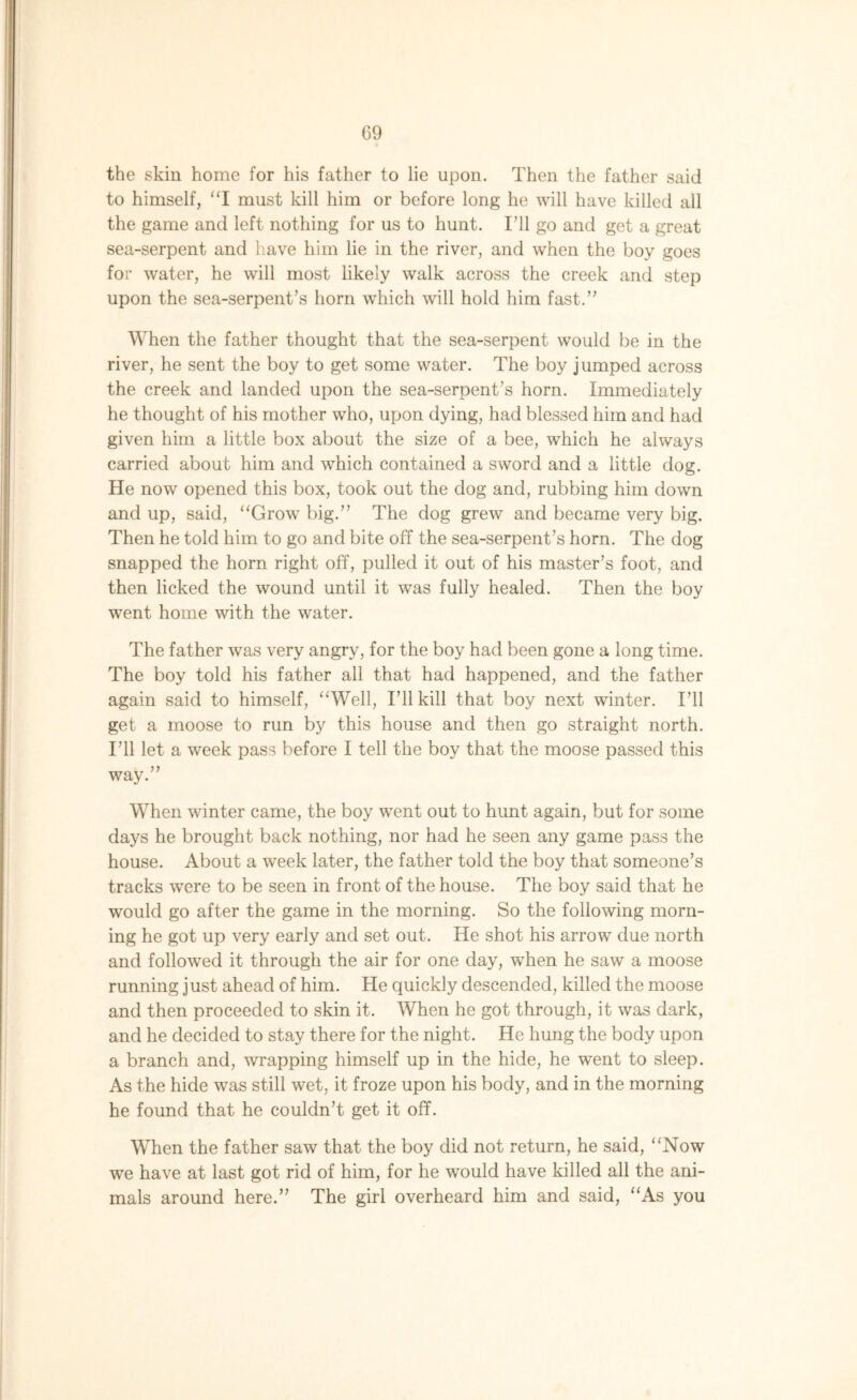the skin home for his father to lie upon. Then the father said to himself, “I must kill him or before long he will have killed all the game and left nothing for us to hunt. I’ll go and get a great sea-serpent and have him lie in the river, and when the boy goes for water, he will most likely walk across the creek and step upon the sea-serpent’s horn which will hold him fast.” When the father thought that the sea-serpent would be in the river, he sent the boy to get some water. The boy jumped across the creek and landed upon the sea-serpent’s horn. Immediately he thought of his mother who, upon dying, had blessed him and had given him a little box about the size of a bee, which he always carried about him and which contained a sword and a little dog. He now opened this box, took out the dog and, rubbing him down and up, said, “Grow big.” The dog grew and became very big. Then he told him to go and bite off the sea-serpent’s horn. The dog snapped the horn right off, pulled it out of his master’s foot, and then licked the wound until it was fully healed. Then the boy went home with the water. The father was very angry, for the boy had been gone a long time. The boy told his father all that had happened, and the father again said to himself, “Well, I’ll kill that boy next winter. I’ll get a moose to run by this house and then go straight north. I’ll let a week pass before I tell the boy that the moose passed this way.” When winter came, the boy went out to hunt again, but for some days he brought back nothing, nor had he seen any game pass the house. About a week later, the father told the boy that someone’s tracks were to be seen in front of the house. The boy said that he would go after the game in the morning. So the following morn- ing he got up very early and set out. He shot his arrow due north and followed it through the air for one day, when he saw a moose running j ust ahead of him. He quickly descended, killed the moose and then proceeded to skin it. When he got through, it was dark, and he decided to stay there for the night. He hung the body upon a branch and, wrapping himself up in the hide, he went to sleep. As the hide was still wet, it froze upon his body, and in the morning he found that he couldn’t get it off. When the father saw that the boy did not return, he said, “Now we have at last got rid of him, for he would have killed all the ani- mals around here.” The girl overheard him and said, “As you