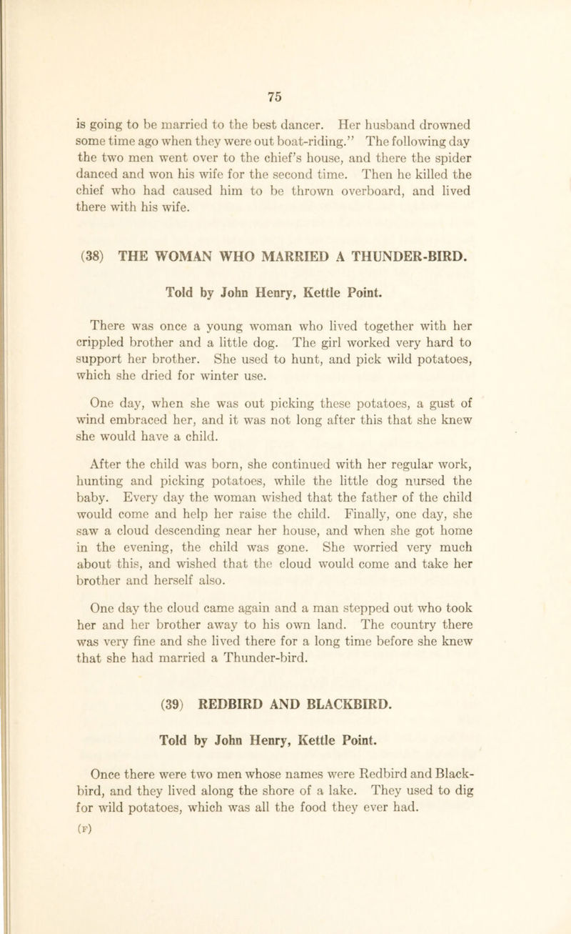 is going to be married to the best dancer. Her husband drowned some time ago when they were out boat-riding.” The following day the two men went over to the chief's house, and there the spider danced and won his wife for the second time. Then he killed the chief who had caused him to be thrown overboard, and lived there with his wife. (38) THE WOMAN WHO MARRIED A THUNDER-BIRD. Told by John Henry, Kettle Point. There was once a young woman who lived together with her crippled brother and a little dog. The girl worked very hard to support her brother. She used to hunt, and pick wild potatoes, which she dried for winter use. One day, when she was out picking these potatoes, a gust of wind embraced her, and it was not long after this that she knew she would have a child. After the child was born, she continued with her regular work, hunting and picking potatoes, while the little dog nursed the baby. Every day the woman wished that the father of the child would come and help her raise the child. Finally, one day, she saw a cloud descending near her house, and when she got home in the evening, the child was gone. She worried very much about this, and wished that the cloud would come and take her brother and herself also. One day the cloud came again and a man stepped out who took her and her brother away to his own land. The country there was very fine and she lived there for a long time before she knew that she had married a Thunder-bird. (39) REDBIRD AND BLACKBIRD. Told by John Henry, Kettle Point. Once there were two men whose names were Redbird and Black- bird, and they lived along the shore of a lake. They used to dig for wild potatoes, which was all the food they ever had. (f)