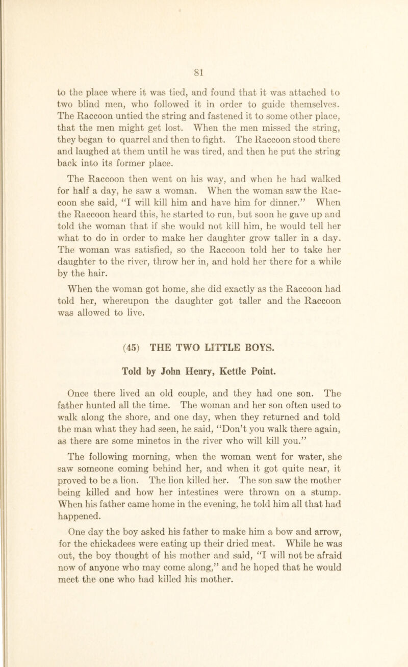 to the place where it was tied, and found that it was attached to two blind men, who followed it in order to guide themselves. The Raccoon untied the string and fastened it to some other place, that the men might get lost. When the men missed the string, they began to quarrel and then to fight. The Raccoon stood there and laughed at them until he was tired, and then he put the string back into its former place. The Raccoon then went on his way, and when he had walked for half a day, he saw a woman. When the woman saw the Rac- coon she said, “I will kill him and have him for dinner.” When the Raccoon heard this, he started to run, but soon he gave up and told the woman that if she would not kill him, he would tell her what to do in order to make her daughter grow taller in a day. The woman was satisfied, so the Raccoon told her to take her daughter to the river, throw her in, and hold her there for a while by the hair. When the woman got home, she did exactly as the Raccoon had told her, whereupon the daughter got taller and the Raccoon was allowed to live. (45) THE TWO LITTLE BOYS. Told by John Henry, Kettle Point. Once there lived an old couple, and they had one son. The father hunted all the time. The woman and her son often used to walk along the shore, and one day, when they returned and told the man what they had seen, he said, “Don’t you walk there again, as there are some minetos in the river who will kill you.” The following morning, when the woman went for water, she saw someone coming behind her, and when it got quite near, it proved to be a lion. The lion killed her. The son saw the mother being killed and how her intestines were thrown on a stump. When his father came home in the evening, he told him all that had happened. One day the boy asked his father to make him a bow and arrow, for the chickadees were eating up their dried meat. While he was out, the boy thought of his mother and said, “I will not be afraid nowT of anyone who may come along,” and he hoped that he would meet the one who had killed his mother.