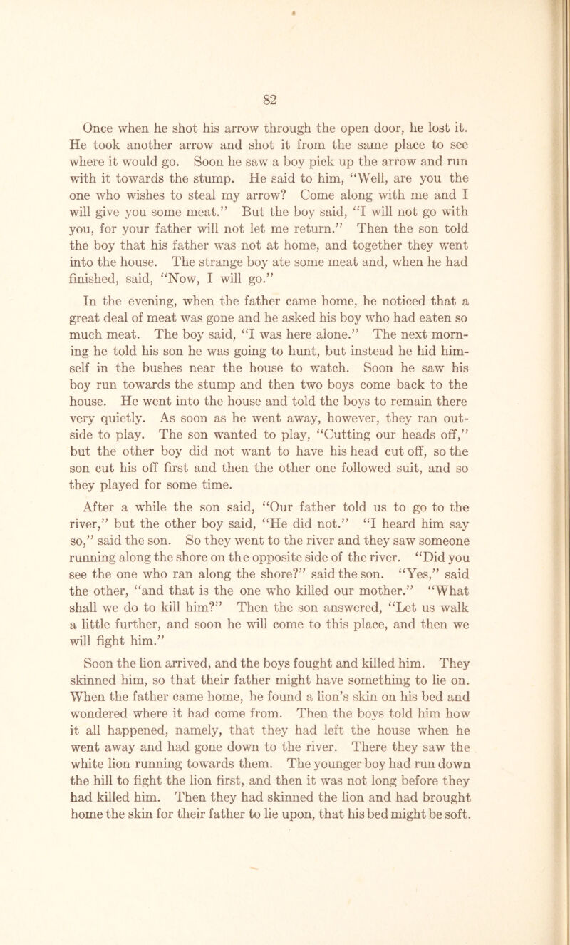 A 82 Once when he shot his arrow through the open door, he lost it. He took another arrow and shot it from the same place to see where it would go. Soon he saw a boy pick up the arrow and run with it towards the stump. He said to him, “Well, are you the one who wishes to steal my arrow? Come along with me and I will give you some meat.” But the boy said, “I will not go with you, for your father will not let me return.” Then the son told the boy that his father was not at home, and together they went into the house. The strange boy ate some meat and, when he had finished, said, “Now, I will go.” In the evening, when the father came home, he noticed that a great deal of meat was gone and he asked his boy who had eaten so much meat. The boy said, “I was here alone.” The next morn- ing he told his son he was going to hunt, but instead he hid him- self in the bushes near the house to watch. Soon he saw his boy run towards the stump and then two boys come back to the house. He went into the house and told the boys to remain there very quietly. As soon as he went away, however, they ran out- side to play. The son wanted to play, “Cutting our heads off,” but the other boy did not want to have his head cut off, so the son cut his off first and then the other one followed suit, and so they played for some time. After a while the son said, “Our father told us to go to the river,” but the other boy said, “He did not.” “I heard him say so,” said the son. So they went to the river and they saw someone running along the shore on the opposite side of the river. “Did you see the one who ran along the shore?” said the son. “Yes,” said the other, “and that is the one who killed our mother.” “What shall we do to kill him?” Then the son answered, “Let us walk a little further, and soon he will come to this place, and then we will fight him.” Soon the lion arrived, and the boys fought and killed him. They skinned him, so that their father might have something to lie on. When the father came home, he found a lion’s skin on his bed and wondered where it had come from. Then the boys told him how it all happened, namely, that they had left the house when he went away and had gone down to the river. There they saw the white lion running towards them. The younger boy had run down the hill to fight the lion first, and then it was not long before they had killed him. Then they had skinned the lion and had brought home the skin for their father to lie upon, that his bed might be soft.
