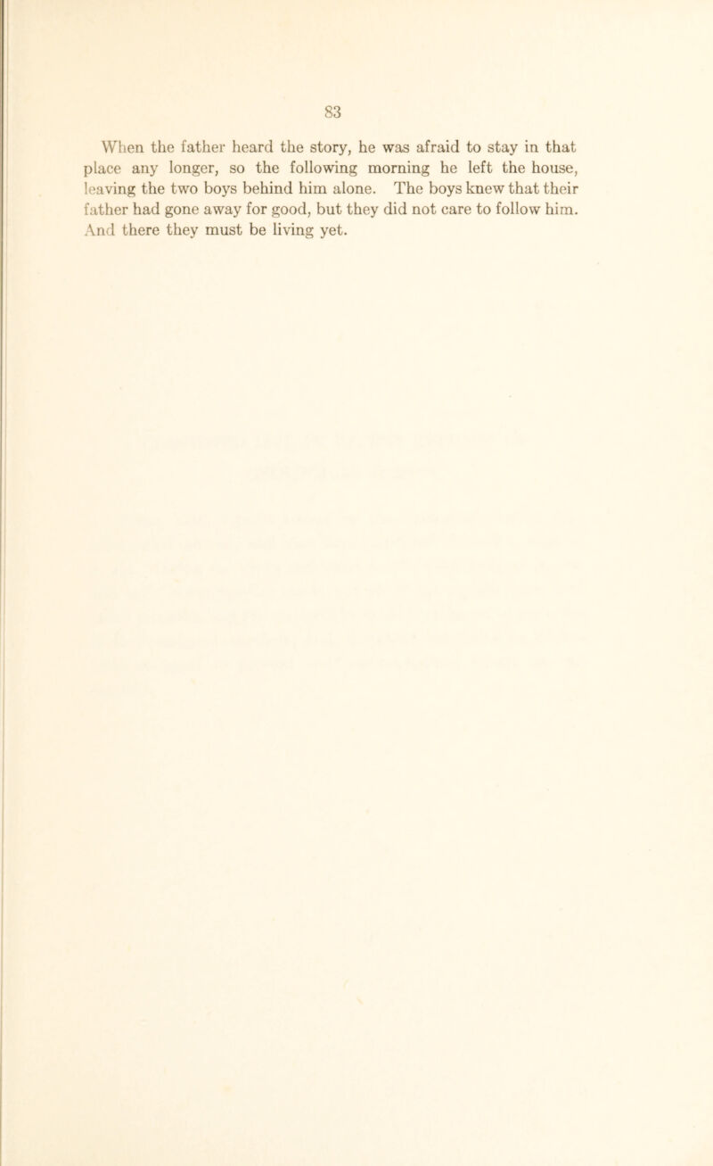 When the father heard the story, he was afraid to stay in that place any longer, so the following morning he left the house, leaving the two boys behind him alone. The boys knew that their father had gone away for good, but they did not care to follow him. And there they must be living yet.