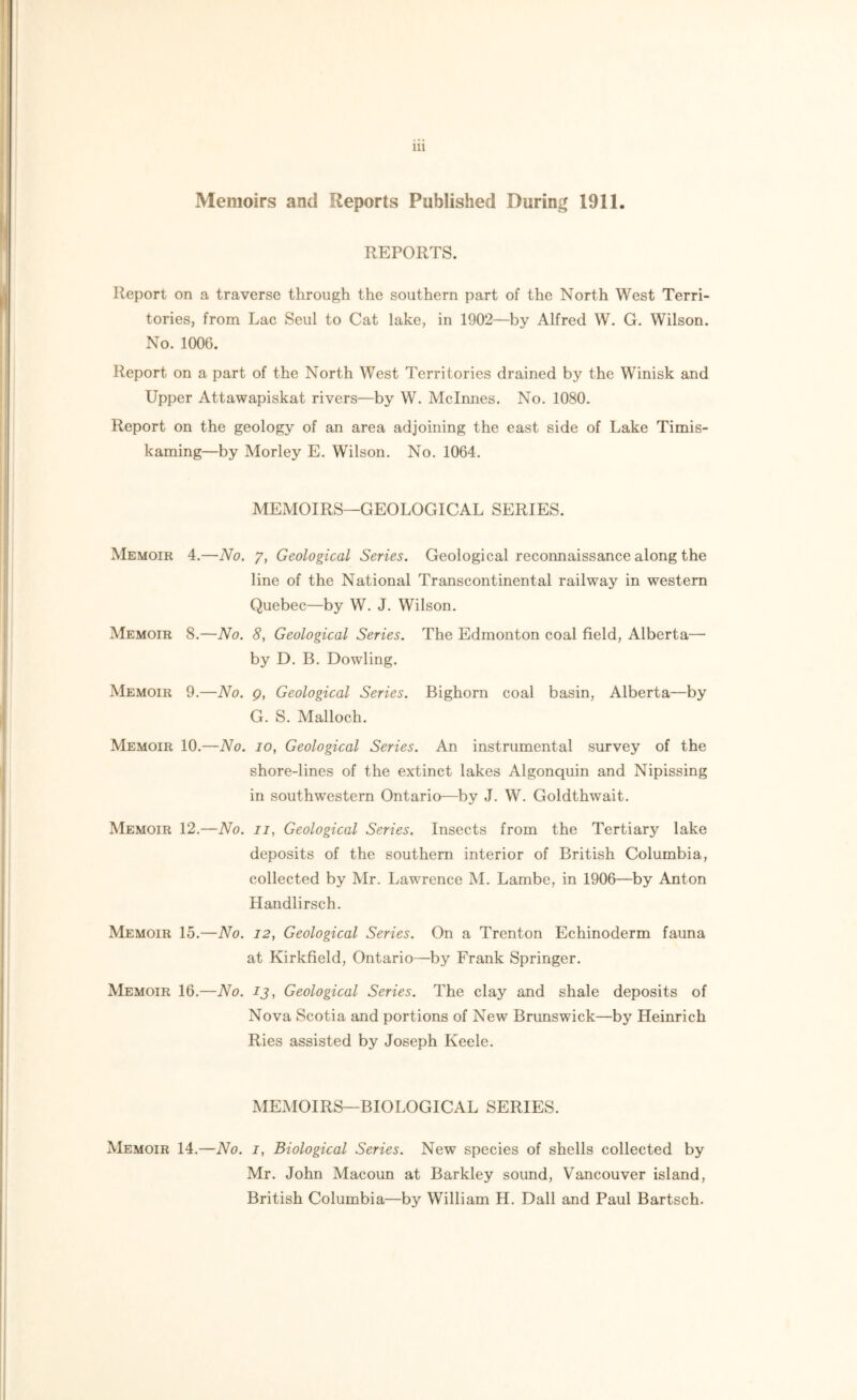 Memoirs and Reports Published During 1911. REPORTS. Report on a traverse through the southern part of the North West Terri- tories, from Lac Seul to Cat lake, in 1902—by Alfred W. G. Wilson. No. 1006. Report on a part of the North West Territories drained by the Winisk and Upper Attawapiskat rivers—by W. Mclnnes. No. 1080. Report on the geology of an area adjoining the east side of Lake Timis- kaming—by Morley E. Wilson. No. 1064. MEMOIRS—GEOLOGICAL SERIES. Memoir 4.—No. 7, Geological Series. Geological reconnaissance along the line of the National Transcontinental railway in western Quebec—by W. J. Wilson. Memoir 8.—No. 8, Geological Series. The Edmonton coal field, Alberta— by D. B. Dowling. Memoir 9.—No. q, Geological Series. Bighorn coal basin, Alberta—by G. S. Malloch. Memoir 10.—No. 10, Geological Series. An instrumental survey of the shore-lines of the extinct lakes Algonquin and Nipissing in southwestern Ontario—by J. W. Goldthwait. Memoir 12.—No. 11, Geological Series. Insects from the Tertiary lake deposits of the southern interior of British Columbia, collected by Mr. Lawrence M. Lambe, in 1906—by Anton Handlirsch. Memoir 15.—No. 12, Geological Series. On a Trenton Echinoderm fauna at Kirkfield, Ontario—by Frank Springer. Memoir 16.—No. 13, Geological Series. The clay and shale deposits of Nova Scotia and portions of New Brunswick—by Heinrich Ries assisted by Joseph Keele. MEMOIRS—BIOLOGICAL SERIES. Memoir 14.—No. 1, Biological Series. New species of shells collected by Mr. John Macoun at Barkley sound, Vancouver island, British Columbia—by William H. Dali and Paul Bartsch.