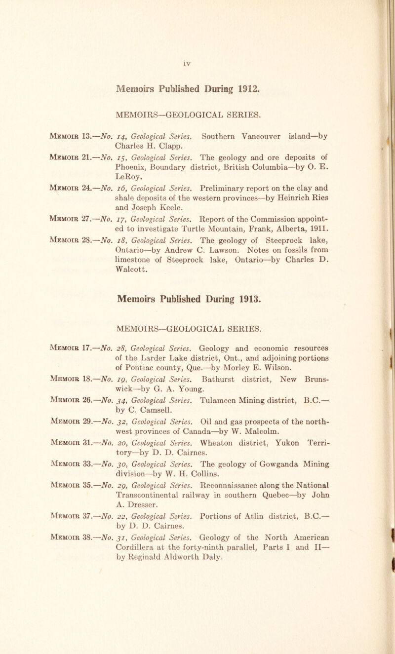 Memoirs Published During 1912. MEMOIRS—GEOLOGICAL SERIES. Memoir 13.—No. 14, Geological Series. Southern Vancouver island—by Charles H. Clapp. Memoir 21.—No. 15, Geological Series. The geology and ore deposits of Phoenix, Boundary district, British Columbia—by O. E. LeRoy. Memoir 24.—No. 16, Geological Series. Preliminary report on the clay and shale deposits of the western provinces—by Heinrich Ries and Joseph Keele. Memoir 27.—No. 17, Geological Series. Report of the Commission appoint- ed to investigate Turtle Mountain, Frank, Alberta, 1911. Memoir 28.—No. 18, Geological Series. The geology of Steeprock lake, Ontario—by Andrew C. Lawson. Notes on fossils from limestone of Steeprock lake, Ontario—by Charles D. Walcott. Memoirs Published During 1913. MEMOIRS—GEOLOGICAL SERIES. Memoir 17.—No. 28, Geological Series. Geology and economic resources of the Larder Lake district, Ont., and adjoining portions of Pontiac county, Que.—by Morley E. Wilson. Memoir 18.—No. 19, Geological Series. Bathurst district, New Bruns- wick—by G. A. Young. Memoir 26.—No. 34, Geological Series. Tulameen Mining district, B.C.— by C. Camsell. Memoir 29.—No. 32, Geological Series. Oil and gas prospects of the north- west provinces of Canada—by W. Malcolm. Memoir 31.—No. 20, Geological Series. Wheaton district, Yukon Terri- tory—by D. D. Cairnes. Memoir 33.—No. 30, Geological Series. The geology of Gowganda Mining division—by W. H. Collins. Memoir 35.—No. 29, Geological Series. Reconnaissance along the National Transcontinental railway in southern Quebec—by John A. Dresser. Memoir 37.—No. 22, Geological Series. Portions of Atlin district, B.C.— by D. D. Cairnes. Memoir 38.—No. 31, Geological Series. Geology of the North American Cordillera at the forty-ninth parallel, Parts I and II— by Reginald Aldworth Daly.