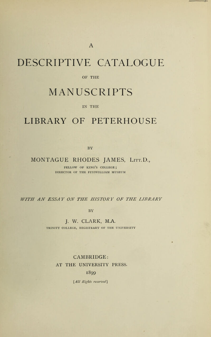 A DESCRIPTIVE CATALOGUE OF THE MANUSCRIPTS IN THE LIBRARY OF PETERHOUSE BY MONTAGUE RHODES JAMES, Litt.D., FELLOW OF king’s COLLEGE ; DIRECTOR OF THE FITZWILLIAM MUSEUM IV/TH AN ESSAY ON THE HISTORY OF THE LIBRARY BY J. W. CLARK, M.A. TRINITY COLLEGE, REGISTRARY OF THE UNIVERSITY CAMBRIDGE: AT THE UNIVERSITY PRESS. 1899 [AH Rights reserved^