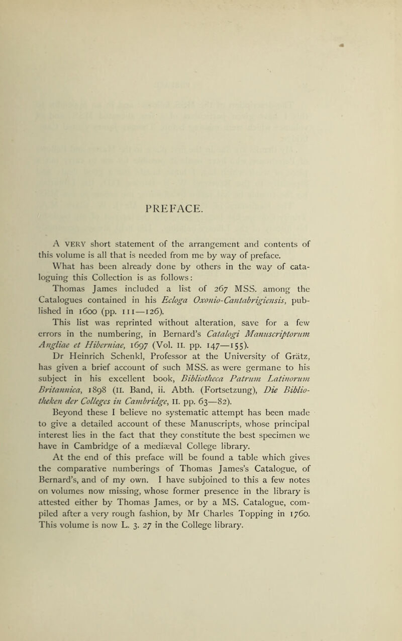 PREFACE. A VERY short statement of the arrangement and contents of this volume is all that is needed from me by way of preface. What has been already done by others in the way of cata- loguing this Collection is as follows: Thomas James included a list of 267 MSS. among the Catalogues contained in his Ecloga Oxonio-Caiitabrigiaisis, pub- lished in 1600 (pp. Ill —126). This list was reprinted without alteration, save for a few errors in the numbering, in Bernard’s Catalogi Manuscriptorum Angliae et Hiberniae, 1697 (Vol. II. pp. 147—155). Dr Heinrich Schenkl, Professor at the University of Gratz, has given a brief account of such MSS. as were germane to his subject in his excellent book, Bibliotheca Patntni Latinorum Britannica, 1898 (ll. Band, ii. Abth. (Fortsetzung), Die Biblio- theken der Colleges in Cambridge, ll. pp. 63—82). Beyond these I believe no systematic attempt has been made to give a detailed account of these Manuscripts, whose principal interest lies in the fact that they constitute the best specimen we have in Cambridge of a mediseval College library. At the end of this preface will be found a table which gives the comparative numberings of Thomas James’s Catalogue, of Bernard’s, and of my own. I have subjoined to this a few notes on volumes now missing, whose former presence in the library is attested either by Thomas James, or by a MS. Catalogue, com- piled after a very rough fashion, by Mr Charles Topping in 1760.