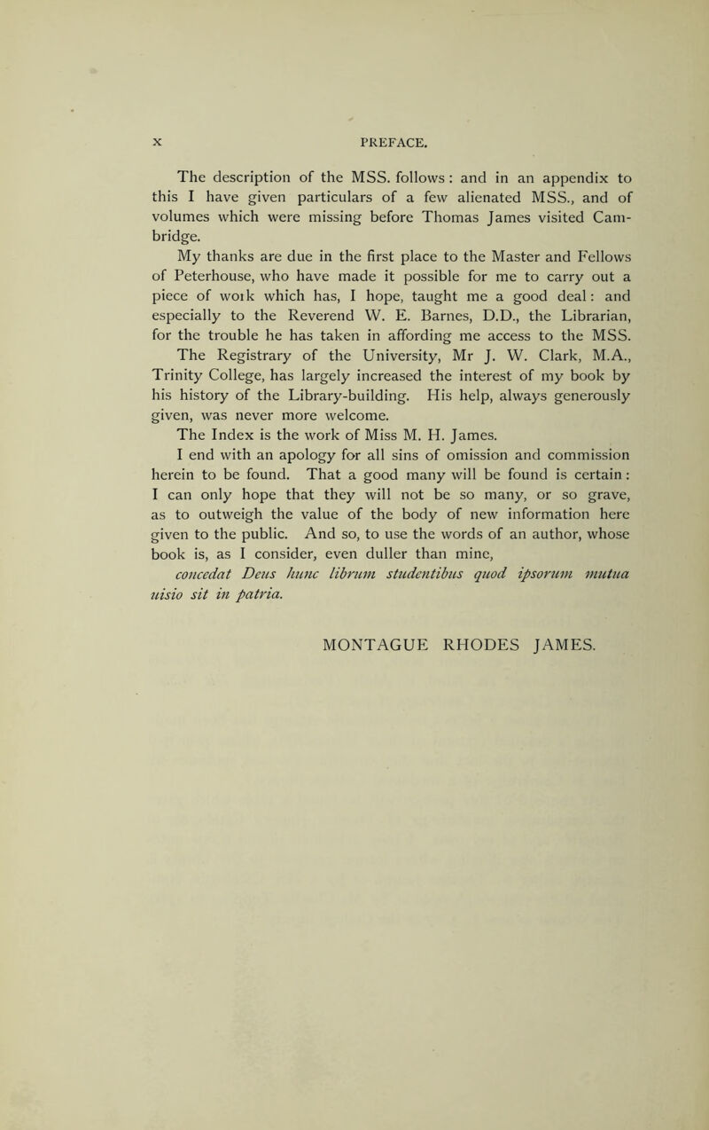 The description of the MSS. follows : and in an appendix to this I have given particulars of a few alienated MSS., and of volumes which were missing before Thomas James visited Cam- bridge. My thanks are due in the first place to the Master and Fellows of Peterhouse, who have made it possible for me to carry out a piece of woik which has, I hope, taught me a good deal: and especially to the Reverend W. E. Barnes, D.D., the Librarian, for the trouble he has taken in affording me access to the MSS. The Registrary of the University, Mr J. W. Clark, M.A., Trinity College, has largely increased the interest of my book by his history of the Library-building. His help, always generously given, was never more welcome. The Index is the work of Miss M. H. James. I end with an apology for all sins of omission and commission herein to be found. That a good many will be found is certain: I can only hope that they will not be so many, or so grave, as to outweigh the value of the body of new information here given to the public. And so, to use the words of an author, whose book is, as I consider, even duller than mine, concedat Dens hunc librum studcntibns quod ipsomm mutua uisio sit in patvia. MONTAGUE RHODES JAMES.