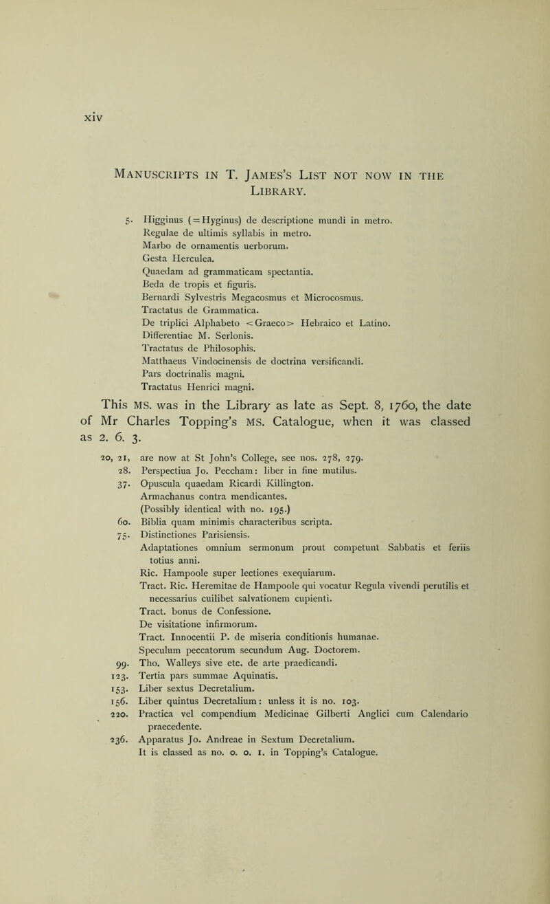 Library. 5- Iligginus (=:Hyginus) de descriptione mundi in metro. Regulae de ultimis syllabis in metro. Marbo de ornamentis uerborum. Gesta lierculea. Quaedam ad grammaticam spectantia. Beda de tropis et figuris. Bernardi Sylvestris Megacosmus et Microcosmus. Tractatus de Grammatica. De triplici Alphabeto < Graeco > Hebraico et Latino. Differentiae M. Serlonis. Tractatus de Philosophis. Matthaeus Vindocinensis de doctrina versificandi. Pars doctrinalis magni. Tractatus Henrici magni. This MS. was in the Library as late as Sept. 8, 1760, the date of Mr Charles Topping’s MS. Catalogue, when it was classed as 2. 6. 3. ■20, 21, 28. 37- 60. 75- 99. 123. 153- 156. 220. 236. are now at St John’s College, see nos. 278, 279. Perspectiua Jo. Peccham: liber in fine mutilus. Opuscula quaedam Ricardi Killington. Armachanus contra mendicantes. (Possibly identical with no. 195.) Biblia quam minimis characteribus scripta. Distinctiones Parisiensis. Adaptationes omnium sermonum prout competunt Sabbatis et feriis totius anni. Ric. Hampoole super lectiones exequiarum. Tract. Ric. Heremitae de Hampoole qui vocatur Regula vivendi perutilis et necessarius cuilibet salvationem cupienti. Tract, bonus de Confessione. De visitatione infirmorum. Tract. Innocentii P. de raiseria conditionis humanae. Speculum peccatorum secundum Aug. Doctorem. Tho. Walleys sive etc. de arte praedicandi. Tertia pars summae Aquinatis. Liber sextus Decretalium. Liber quintus Decretalium: unless it is no. 103. Practica vel compendium Medicinae Gilbert! Anglic! cum Calendario praecedente. Apparatus Jo. Andreae in Sextum Decretalium. It is classed as no. o. o. i. in Topping’s Catalogue.