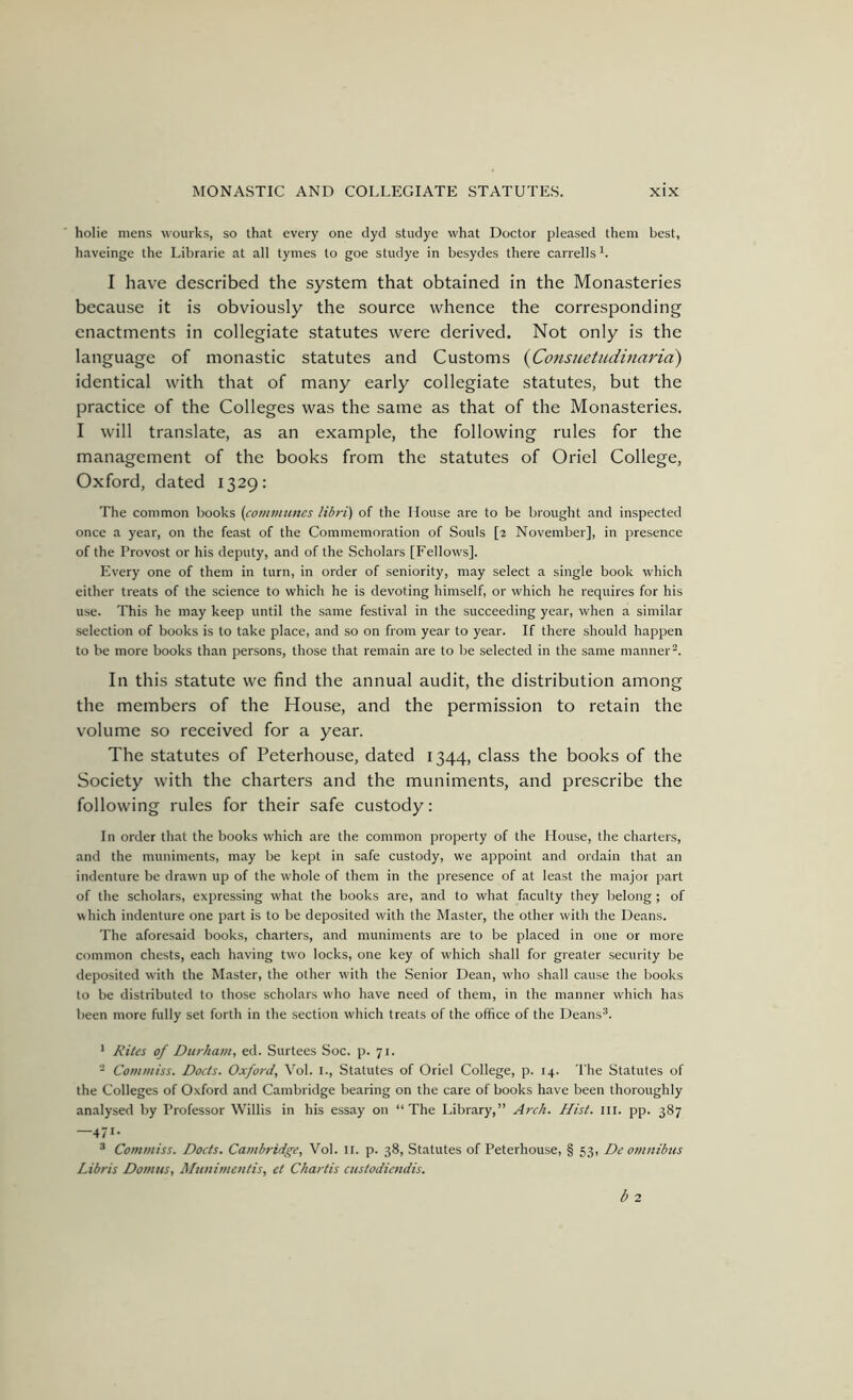 holie mens wourks, so that every one dyd studye what Doctor pleased them best, haveinge the Librarie at all tymes to goe studye in besydes there carrells I have described the system that obtained in the Monasteries because it is obviously the source whence the corresponding enactments in collegiate statutes were derived. Not only is the language of monastic statutes and Customs {Consiietndinaria) identical with that of many early collegiate statutes, but the practice of the Colleges was the same as that of the Monasteries. I will translate, as an example, the following rules for the management of the books from the statutes of Oriel College, Oxford, dated 1329: The common books {communes libri) of the House are to be brought and inspected once a year, on the feast of the Commemoration of Souls [2 November], in presence of the Provost or his deputy, and of the Scholars [Fellows]. Every one of them in turn, in order of seniority, may select a single book which either treats of the science to which he is devoting himself, or which he requires for his use. This he may keep until the same festival in the succeeding year, when a similar selection of books is to take place, and so on from year to year. If there should happen to be more books than persons, those that remain are to be selected in the same manner^. In this statute we find the annual audit, the distribution among the members of the House, and the permission to retain the volume so received for a year. The statutes of Peterhouse, dated 1344, class the books of the Society with the charters and the muniments, and prescribe the following rules for their safe custody: In order that the books which are the common property of the House, the charters, and the muniments, may be kept in safe custody, we appoint and ordain that an indenture be drawn up of the whole of them in the presence of at least the major part of the scholars, expressing what the books are, and to what faculty they belong ; of which indenture one part is to be deposited with the Master, the other with the Deans. The aforesaid books, charters, and muniments are to be placed in one or more common chests, each having two locks, one key of which shall for greater security be deposited w’ith the Master, the other with the Senior Dean, who shall cause the books to be distributed to those scholars who have need of them, in the manner which has been more fully set forth in the section which treats of the office of the Deans®. ’ Rites of Durham, ed. Surtees Soc. p. 71. - Commiss. Docts. Oxford, Vol. i.. Statutes of Oriel College, p. 14. The Statutes of the Colleges of Oxford and Cambridge bearing on the care of books have been thoroughly analysed by Professor Willis in his essay on “The Library,” Arch. Hist. iii. pp. 387 —471- ® Commiss. Docts. Cambridge, Vol. ii. p. 38, Statutes of Peterhouse, § 53, De omnibus Libris Damns, Munimentis, et Chartis custodicndis.