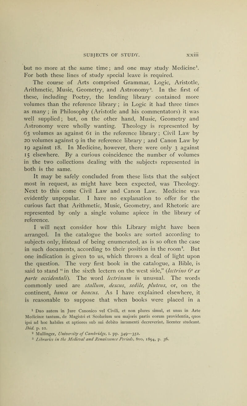 but no more at the same time; and one may study Medicine*. For both these lines of study special leave is required. The course of Arts comprised Grammar, Logic, Aristotle, Arithmetic, Music, Geometry, and Astronomy I In the first of these, including Poetry, the lending library contained more volumes than the reference library ; in Logic it had three times as many; in Philosophy (Aristotle and his commentators) it was well supplied; but, on the other hand. Music, Geometry and Astronomy were wholly wanting. Theology is represented by 63 volumes as against 61 in the reference library; Civil Law by 20 volumes against 9 in the reference library ; and Canon Law by 19 against 18. In Medicine, however, there were only 3 against 15 elsewhere. By a curious coincidence the number of volumes in the two collections dealing with the subjects represented in both is the same. It may be safely concluded from these lists that the subject most in request, as might have been expected, was Theology. Next to this come Civil Law and Canon Law. Medicine was evidently unpopular. I have no explanation to offer for the curious fact that Arithmetic, Music, Geometry, and Rhetoric are represented by only a single volume apiece in the library of reference. I will next consider how this Library might have been arranged. In the catalogue the books are sorted according to subjects only, instead of being enumerated, as is so often the case in such documents, according to their position in the room^ But one indication is given to us, which throws a deal of light upon the question. The very first book in the catalogue, a Bible, is said to stand “ in the sixth lectern on the west side,” {Jectrino 6“ ex parte occidetitalt). The word lectrinnni is unusual. The words commonly used are stalhnn, desciis, sedile, pliiteas, or, on the continent, banca or banciis. As I have explained elsewhere, it is reasonable to suppose that when books were placed in a * Duo autem in Jure Canonico vel Civili, et non plures simul, et unus in Arte Meclicina: tantum, de Magistri et .Scolarium seu majoris partis eorum providentia, quos ipsi ad hoc habiles et aptiores sub sui debito iuramenti decreverint, licenter studeant. Ibid. p. 22. - Mullinger, University of Cambridge, i. pp. 349—352. •'* Libraries in the Medieval and Renaissance Periods, 8vo, 1894, p. 36.