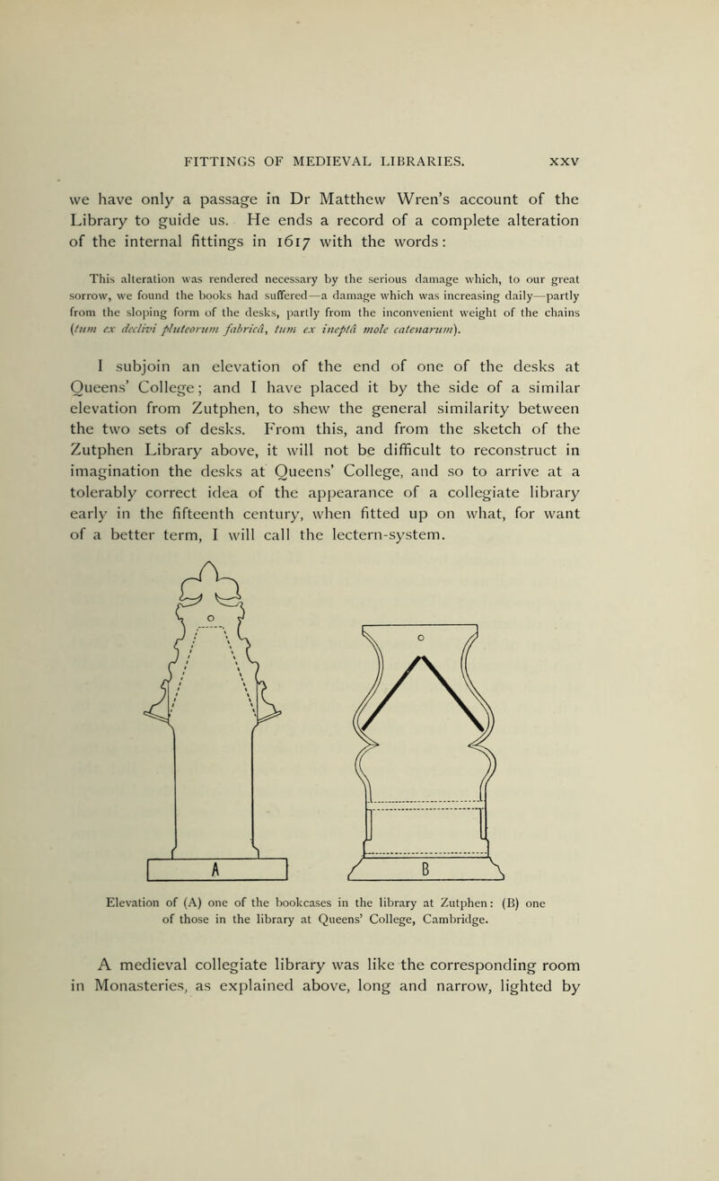 vve have only a passage in Dr Matthew Wren’s account of the Library to guide us. He ends a record of a complete alteration of the internal fittings in 1617 with the words; This alteration was rendered necessary by the serious damage which, to our great sorrow, we found the books had suffered—a damage which was increasing daily—partly from the sloping form of the desks, partly from the inconvenient weight of the chains (turn ex dcdivi pliiteoriiiii fahricd, turn ex inepta mole catenarum). I subjoin an elevation of the end of one of the desks at Queens’ College; and I have placed it by the side of a similar elevation from Zutphen, to shew the general similarity between the two sets of desks. From this, and from the sketch of the Zutphen Library above, it will not be difficult to reconstruct in imagination the desks at Queens’ College, and so to arrive at a tolerably correct idea of the appearance of a collegiate library early in the fifteenth century, when fitted up on what, for want of a better term, I will call the lectern-system. Elevation of (A) one of the bookcases in the library at Zutphen; (B) one of those in the library at Queens’ College, Cambridge. A medieval collegiate library was like the corresponding room in Monasteries, as explained above, long and narrow, lighted by