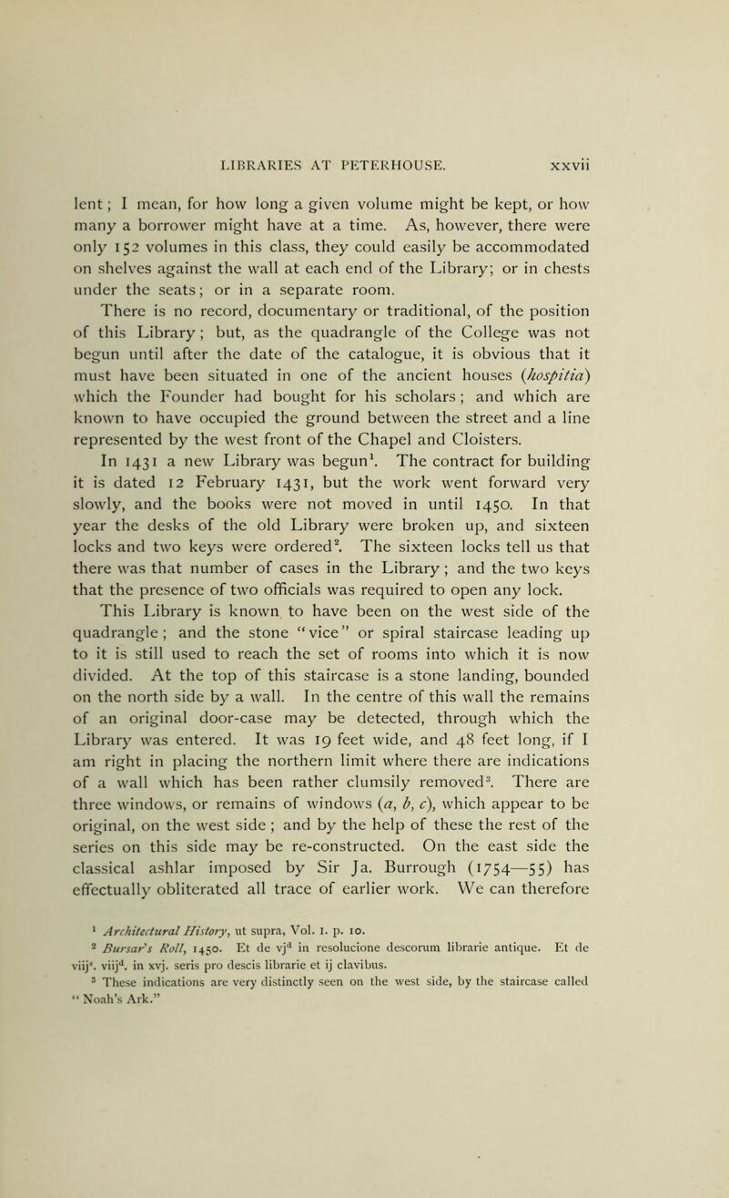 lent; I mean, for how long a given volume might be kept, or how many a borrower might have at a time. As, however, there were only 152 volumes in this class, they could easily be accommodated on shelves against the wall at each end of the Library; or in chests under the seats; or in a separate room. There is no record, documentary or traditional, of the position of this Library; but, as the quadrangle of the College was not begun until after the date of the catalogue, it is obvious that it must have been situated in one of the ancient houses (Jiospitia) which the Founder had bought for his scholars ; and which are known to have occupied the ground between the street and a line represented by the west front of the Chapel and Cloisters. In 1431 a new Library was begun*. The contract for building it is dated 12 February 1431, but the work went forward very slowly, and the books were not moved in until 1450. In that year the desks of the old Library were broken up, and sixteen locks and two keys were ordered ^ The sixteen locks tell us that there was that number of cases in the Library; and the two keys that the presence of two officials was required to open any lock. This Idbrary is known to have been on the west side of the quadrangle; and the stone “vice” or spiral staircase leading up to it is still used to reach the set of rooms into which it is now divided. At the top of this staircase is a stone landing, bounded on the north side by a wall. In the centre of this wall the remains of an original door-case may be detected, through which the Library was entered. It was 19 feet wide, and 48 feet long, if I am right in placing the northern limit where there are indications of a wall which has been rather clumsily removed^. There are three windows, or remains of windows {a, b, c), which appear to be original, on the west side; and by the help of these the rest of the series on this side may be re-constructed. On the east side the classical ashlar imposed by Sir Ja. Burrough (1754—55) has effectually obliterated all trace of earlier work. We can therefore • Architectural History, ut supra, Vol. i. p. 10. - Bursar's Roll, 1450. Et de vj'* in resolucione descorum librarie antique. Et de viij*. viij**. in xvj. sens pro descis librarie et ij clavibus. ’ These indications are very distinctly .seen on the west side, by the staircase called “ Noah’s Ark.”