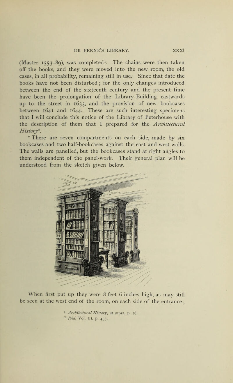 (Master 1553-89), was completedL The chains were then taken off the books, and they were moved into the new room, the old cases, in all probability, remaining still in use. Since that date the books have not been disturbed ; for the only changes introduced between the end of the sixteenth century and the present time have been the prolongation of the Library-Building eastwards up to the street in 1633, and the provision of new bookcases between 1641 and 1644. These are such interesting specimens that I will conclude this notice of the Library of Peterhouse with the description of them that I prepared for the Architectural History^. “There are seven compartments on each side, made by six bookcases and two half-bookcases against the east and west walls. The walls are panelled, but the bookcases stand at right angles to them independent of the panel-work. Their general plan will be understood from the sketch given below. When first put up they were 8 feet 6 inches high, as may still be seen at the west end of the room, on each side of the entrance; * Architectural History, iit supra, j). 28. - Ibid. Vol. III. p. 455.
