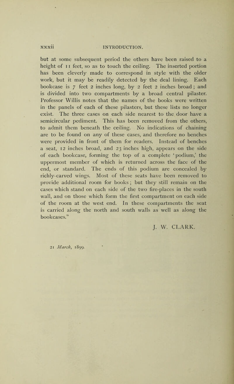 but at some subsequent period the others have been raised to a height of 11 feet, so as to touch the ceiling. The inserted portion has been cleverly made to correspond in style with the older work, but it may be readily detected by the deal lining. Each bookcase is 7 feet 2 inches long, by 2 feet 2 inches broad ; and is divided into two compartments by a broad central pilaster. Professor Willis notes that the names of the books were written in the panels of each of these pilasters, but these lists no longer exist. The three cases on each side nearest to the door have a semicircular pediment. This has been removed from the others, to admit them beneath the ceiling. No indications of chaining are to be found on any of these cases, and therefore no benches were provided in front of them for readers. Instead of benches a seat, 12 inches broad, and 23 inches high, appears on the side of each bookcase, forming the top of a complete ‘podium,’ the uppermost member of which is returned across the face of the end, or standard. The ends of this podium are concealed by richly-carved wings. Most of these seats have been removed to provide additional room for books ; but they still remain on the cases which stand on each side of the two fire-places in the south wall, and on those which form the first compartment on each side of the room at the west end. In these compartments the seat is carried along the north and south walls as well as along the bookcases.” J. W. CLARK. 21 March, 1899.